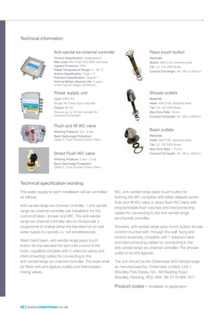 42 | www.cistermiser.co.uk
The water supply to each installation will be controlled
as follows:
Anti-vandal range six-channel controller. 1 anti-vandal
range six-channel controller per installation for the
control of basin, shower and WC. The anti-vandal
range six-channel controller also to incorporate a
programme to enable either the blended hot or cold
water supply to operate i.e. not simultaneously.
Wash hand basin. anti-vandal range piezo touch
button for the blended hot and cold control of the
basin, supplied complete with 2 solenoid valves and
interconnecting cables for connecting to the
anti-vandal range six-channel controller. The basin shall
be fitted with anti-ligature outlets and thermostatic
mixing valves.
WC. anti-vandal range piezo touch button for
flushing the WC complete with either delayed action
flush and fill WC valve or direct flush WC Valve with
programmable flush volumes and interconnecting
cables for connecting to the anti-vandal range
six-channel controller.
Showers. anti-vandal range piezo touch button shower
control mounted with ‘through the wall’ fixing and
locknut assembly, complete with 1 solenoid valve
and interconnecting cables for connecting to the
anti-vandal range six-channel controller. The shower
outlet to be anti-ligature.
The unit should be the Cistermiser Anti-Vandal range
as manufactured by: Cistermiser Limited, Unit 1,
Woodley Park Estate, 59 – 69 Reading Road,
Woodley, Reading, RG5 3AN Tel: 0118 969 1611
Product codes – Available on application
Technical information
Technical specification wording
Anti-vandal six-channel controller
Control Classification: Independent
Max Load: 6W 1A (6V DC) EMC test load
Ingress Protection: IP67
Rated Temperature Range: 0 - 40° C
Action Classification: Type 1.Y
Pollution Classification: Degree 1
Normal Battery Backup Life: 5 years
under typical usage conditions
Basin outlets
Materials
Head: AISI 316L stainless steel
Tail: CZ 132 DZR Brass
Max Flow Rate: 1.7l/min
Conduit/Tail length: 48, 180 or 330mm
Flush and fill WC valve
Working Pressure: 0.5 - 6 bar
Back Siphonage Protection:
Class 4, Type Double Check Valve
Direct Flush WC valve
Working Pressure: 2 bar - 5 bar
Back Siphonage Protection:
Class 5, Type Double Check Valve
Piezo touch button
Materials
Button: AISI 316L stainless steel
Tail: CZ 132 DZR Brass
Conduit/Tail length: 48, 180 or 330mm
Shower outlets
Materials
Head: AISI 316L stainless steel
Tail: CZ 132 DZR Brass
Max Flow Rate: 7l/min
Conduit/Tail length: 48, 180 or 330mm
Power supply unit
Input: 230V AC
Single 3A Fused Spur required
Output: 6V DC
Powers up to 10 Anti-Vandal Six
Channel Controllers
 