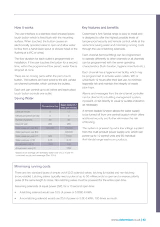 www.cistermiser.co.uk | 43
How it works
The user interface is a stainless steel-encased piezo
touch button which is fixed flush with the mounting
surface. When touched, the button causes an
electronically operated valve to open and allow water
to flow from a hand basin spout or shower head or the
flushing of a WC or urinal.
The flow duration for each outlet is programmed on
installation. If the user touches the button for a second
time, within the programmed flow period, water flow is
stopped at once.
There are no moving parts within the piezo touch
button. The buttons are hard-wired to the anti-vandal
six-channel controller, which controls the outlets.
Each unit can control up to six valves and each piezo
touch button controls one outlet.
Key features and benefits
Cistermiser’s Anti-Vandal range is easy to install and
is designed to offer the highest possible levels of
tamper-proof security and remote control, while at the
same time saving water and minimising running costs
through the use of latching solenoids.
Each channel (terminal fitting) can be programmed
to operate differently to other channels or all channels
can be programmed with the same operating
characteristics (flush duration, hygiene rinse flush etc.).
Each channel has a hygiene rinse facility, which may
be programmed to activate water outlets, WC or
urinal flush 12 hours after their last use, to minimise
legionella risk and maintain the integrity of waste
pipe traps.
Alarms and messages from the six-channel controller
can be directed to a building management system,
if present, or fed directly to visual or audible indicators
as necessary.
A remote disable function allows the water supply
to be turned off from one central location which offers
additional security and further eliminates the risk
of flooding.
The system is powered by extra low voltage supplied
from the multi-product power supply unit, which can
power up to 10 control units and 60 individual
Anti-Vandal range washroom products.
Minimising running costs
There are two standard types of simple on/off (2/2) solenoid valves: latching (bi-stable) and non-latching
(mono-stable). Latching valves typically need a pulse of up to 50 milliseconds to open and a reverse polarity
pulse of the same length to close. Non-latching valves must be powered for the entire open time.
Assuming solenoids of equal power (2W), for a 10 second open time:
•	 A latching solenoid would use 0.2J of power or 0.056E-6 kWh.
•	 A non-latching solenoid would use 20J of power or 5.6E-6 kWh, 100 times as much.
Saving Water
Conventional tap
Basin Outlet (1.7
litres per minute)
Litres per minute 8 1.7
Minutes per person per day 5 5
Number of persons 50 50
Days per year 260 260
Water usage per year (ltrs) 520,000 110,500
Water saving per year (ltrs) - 409,500
Water usage per year (m³) 520 110.5
Water costs per m³ (£) 3.16 3.16
Annual water cost (£) 1,643 349
Annual water saving (£) – 1294
*Based on an average UK domestic water cost of £3.16 per m3
,
combined supply and sewerage (Dec 2014)
 