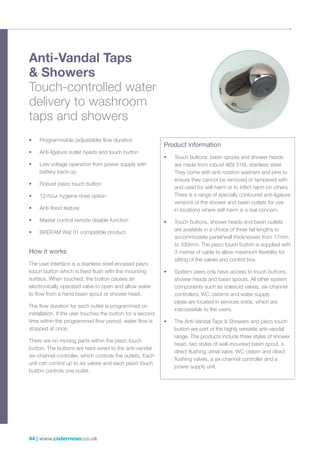 44 | www.cistermiser.co.uk
Anti-Vandal Taps
 Showers
Touch-controlled water
delivery to washroom
taps and showers
How it works
The user interface is a stainless steel encased piezo
touch button which is fixed flush with the mounting
surface. When touched, the button causes an
electronically operated valve to open and allow water
to flow from a hand basin spout or shower head.
The flow duration for each outlet is programmed on
installation. If the user touches the button for a second
time within the programmed flow period, water flow is
stopped at once.
There are no moving parts within the piezo touch
button. The buttons are hard-wired to the anti-vandal
six-channel controller, which controls the outlets. Each
unit can control up to six valves and each piezo touch
button controls one outlet.
• Programmable (adjustable) flow duration
• Anti-ligature outlet heads and touch button
• Low voltage operation from power supply with
battery back-up
• Robust piezo touch button
• 12-hour hygiene rinse option
• Anti-flood feature
• Master control remote disable function
• BREEAM Wat 01 compatible product
Product information
• Touch buttons, basin spouts and shower heads
are made from robust AISI 316L stainless steel.
They come with anti-rotation washers and pins to
ensure they cannot be removed or tampered with
and used for self-harm or to inflict harm on others.
There is a range of specially contoured anti-ligature
versions of the shower and basin outlets for use
in locations where self-harm is a real concern.
• Touch buttons, shower heads and basin outlets
are available in a choice of three tail lengths to
accommodate panel/wall thicknesses from 17mm
to 330mm. The piezo touch button is supplied with
3 metres of cable to allow maximum flexibility for
sitting of the valves and control box.
• System users only have access to touch buttons,
shower heads and basin spouts. All other system
components such as solenoid valves, six-channel
controllers, WC cisterns and water supply
pipes are located in services voids, which are
inaccessible to the users.
• The Anti-Vandal Taps  Showers and piezo touch
button are part of the highly versatile anti-vandal
range. The products include three styles of shower
head, two styles of wall-mounted basin spout, a
direct flushing urinal valve, WC cistern and direct
flushing valves, a six-channel controller and a
power supply unit.
 