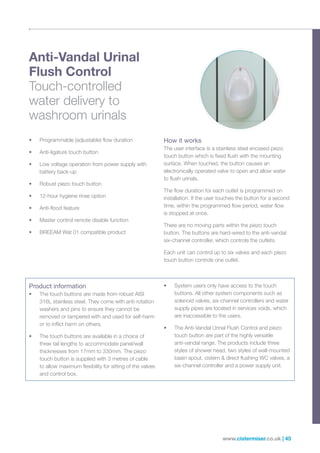www.cistermiser.co.uk | 45
Anti-Vandal Urinal
Flush Control
Touch-controlled
water delivery to
washroom urinals
• Programmable (adjustable) flow duration
• Anti-ligature touch button
• Low voltage operation from power supply with
battery back-up
• Robust piezo touch button
• 12-hour hygiene rinse option
• Anti-flood feature
• Master control remote disable function
• BREEAM Wat 01 compatible product
How it works
The user interface is a stainless steel encased piezo
touch button which is fixed flush with the mounting
surface. When touched, the button causes an
electronically operated valve to open and allow water
to flush urinals.
The flow duration for each outlet is programmed on
installation. If the user touches the button for a second
time, within the programmed flow period, water flow
is stopped at once.
There are no moving parts within the piezo touch
button. The buttons are hard-wired to the anti-vandal
six-channel controller, which controls the outlets.
Each unit can control up to six valves and each piezo
touch button controls one outlet.
Product information
• The touch buttons are made from robust AISI
316L stainless steel. They come with anti-rotation
washers and pins to ensure they cannot be
removed or tampered with and used for self-harm
or to inflict harm on others.
• The touch buttons are available in a choice of
three tail lengths to accommodate panel/wall
thicknesses from 17mm to 330mm. The piezo
touch button is supplied with 3 metres of cable
to allow maximum flexibility for sitting of the valves
and control box.
• System users only have access to the touch
buttons. All other system components such as
solenoid valves, six-channel controllers and water
supply pipes are located in services voids, which
are inaccessible to the users.
• The Anti-Vandal Urinal Flush Control and piezo
touch button are part of the highly versatile
anti-vandal range. The products include three
styles of shower head, two styles of wall-mounted
basin spout, cistern  direct flushing WC valves, a
six-channel controller and a power supply unit.
 
