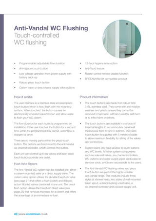 46 | www.cistermiser.co.uk
Anti-Vandal WC Flushing
Touch-controlled
WC flushing
• Programmable (adjustable) flow duration
• Anti-ligature touch button
• Low voltage operation from power supply with
battery back-up
• Robust piezo touch button
• Cistern valve or direct mains supply valve options
• 12-hour hygiene rinse option
• Anti-flood feature
• Master control remote disable function
• BREEAM Wat 01 compatible product
How it works
The user interface is a stainless steel encased piezo
touch button which is fixed flush with the mounting
surface. When touched, the button causes an
electronically operated valve to open and allow water
to flush your WC cistern.
The flow duration for each outlet is programmed on
installation. If the user touches the button for a second
time within the programmed flow period, water flow is
stopped at once.
There are no moving parts within the piezo touch
button. The buttons are hard-wired to the anti-vandal
six-channel controller, which controls the outlets.
Each unit can control up to six valves and each piezo
touch button controls one outlet.
Flush Valve Options
The Anti-Vandal WC system can be installed with either
a cistern-mounted valve or a direct supply valve. The
cistern valve option utilises the durable Easyflush valve
(see page 21) that offers a flush (outlet) and delayed
action fill (inlet) valves combined in one unit. The direct
flush option utilises the Easyflush Direct valve (see
page 25) that removes the need for a cistern and offers
the advantage of an immediate re-flush.
Product information
• The touch buttons are made from robust AISI
316L stainless steel. They come with anti-rotation
washers and pins to ensure they cannot be
removed or tampered with and used for self-harm
or to inflict harm on others.
• The touch buttons are available in a choice of
three tail lengths to accommodate panel/wall
thicknesses from 17mm to 330mm. The piezo
touch button is supplied with 3 metres of cable
to allow maximum flexibility for sitting of the valves
and control box.
• System users only have access to touch buttons
and WC bowls. All other system components
such as solenoid valves, six-channel controllers,
WC cisterns and water supply pipes are located in
services voids, which are inaccessible to the users.
• The Anti-Vandal WC flushing valves and piezo
touch button are part of the highly versatile
anti-vandal range. The products include three
styles of shower head, two styles of wall-mounted
basin spout, a direct flushing urinal valve, a
six-channel controller and a power supply unit.
 