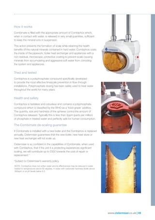 www.cistermiser.co.uk | 49
How it works
Combimate is filled with the appropriate amount of Combiphos which,
when in contact with water, is released in very small quantities, sufficient
to keep the mineral ions in suspension.
This action prevents the formation of scale while retaining the health
benefits of the natural minerals contained in hard water. Combiphos coats
the inside of the pipework, boiler heat exchanger and appliances with a
non-residual, microscopic, protective coating to prevent scale-causing
minerals from accumulating and aggressive soft water from corroding
the system and appliances.
Tried and tested
Combiphos is a polyphosphate compound specifically developed
to provide the most effective limescale prevention in flow-through
installations. Polyphosphate dosing has been safely used to treat water
throughout the world for many years.
Health and safety
Combiphos is tasteless and odourless and contains a polyphosphate
compound which is classified by the WHO as a ‘food-grade’ additive.
The quantity, size and hardness of the spheres control the amount of
Combiphos released. Typically this is less than 3ppm (parts per million)
of phosphate in treated water and perfectly safe for human consumption.
The Combimate de-scaling guarantee
If Combimate is installed with a new boiler and the Combiphos is replaced
annually, Cistermiser guarantees that the new boiler, new heat store or
new heat exchanger will not scale up.
Cistermiser is so confident in the capabilities of Combimate, when used
with Combiphos, that if the unit it is protecting experiences significant
scaling, we will contribute up to £500 towards the cost of repair or
replacement.*
*Subject to Cistermiser’s warranty policy
NOTE: Combiphos does not soften water and its effectiveness may be reduced in water
heated to temperatures above 60 degrees, in water with carbonate hardness levels above
360ppm or at pH levels below 6.5.
 