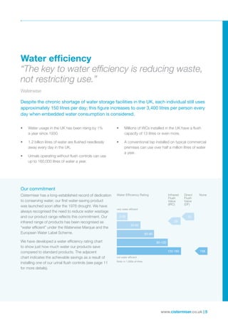 www.cistermiser.co.uk | 5
Our commitment
Cistermiser has a long-established record of dedication
to conserving water; our first water-saving product
was launched soon after the 1976 drought. We have
always recognised the need to reduce water wastage
and our product range reflects this commitment. Our
infrared range of products has been recognised as
“water efficient” under the Waterwise Marque and the
European Water Label Scheme.
We have developed a water efficiency rating chart
to show just how much water our products save
compared to standard products. The adjacent
chart indicates the achievable savings as a result of
installing one of our urinal flush controls (see page 11
for more details).
• Water usage in the UK has been rising by 1%
a year since 1930.
• 1.2 billion litres of water are flushed needlessly
away every day in the UK.
• Urinals operating without flush controls can use
up to 160,000 litres of water a year.
• Millions of WCs installed in the UK have a flush
capacity of 13 litres or even more.
• A conventional tap installed on typical commercial
premises can use over half a million litres of water
a year.
Despite the chronic shortage of water storage facilities in the UK, each individual still uses
approximately 150 litres per day; this figure increases to over 3,400 litres per person every
day when embedded water consumption is considered.
Water efﬁciency
“The key to water efﬁciency is reducing waste,
not restricting use.”
Waterwise
Water Efficiency Rating NoneInfrared
Flush
Valve
(IRC)
Direct
Flush
Valve
(DF)
very water efficient
not water efficient
0-30
30-60
60-90
90-120
120-160
23
28
158
Note: in 1,000s of litres
158
 