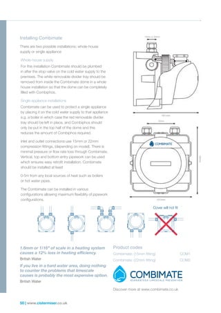 50 | www.cistermiser.co.uk
There are two possible installations; whole-house
supply or single appliance
Whole-house supply
For this installation Combimate should be plumbed
in after the stop-valve on the cold water supply to the
premises. The white removable divider tray should be
removed from inside the Combimate dome in a whole
house installation so that the dome can be completely
filled with Combiphos.
Single appliance installations
Combimate can be used to protect a single appliance
by placing it on the cold water supply to that appliance
e.g. a boiler in which case the red removable divider
tray should be left in place, and Combiphos should
only be put in the top half of the dome and this
reduces the amount of Combiphos required.
Inlet and outlet connections use 15mm or 22mm
compression fittings, (depending on model). There is
minimal pressure or flow rate loss through Combimate.
Vertical, top and bottom entry pipework can be used
which ensures easy retrofit installation. Combimate
should be installed at least
0·5m from any local sources of heat such as boilers
or hot water pipes.
The Combimate can be installed in various
configurations allowing maximum flexibility of pipework
configurations.
1.6mm or 1/16’’ of scale in a heating system
causes a 12% loss in heating efficiency.
British Water
If you live in a hard water area, doing nothing
to counter the problems that limescale
causes is probably the most expensive option.
British Water
Installing Combimate 15mm or 22mm
161mm
70mm
151mm 165mm
Product codes
Combimate: (15mm fitting)		 COM1
Combimate: (22mm fitting)		 COM2
Discover more at www.combimate.co.uk
Cover will not fit
 