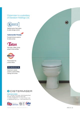 Cistermiser Limited
Unit 1, Woodley Park Estate, 59-69 Reading Road,
Woodley, Reading, Berkshire RG5 3AN
t: +44 (0) 118 969 1611 f: +44 (0) 118 944 1426
e: sales@cistermiser.co.uk www.cistermiser.co.uk
SPEC B - 03Registered in England No. 1455630. VAT No. 834 8421 21
Cistermiser is a subsidiary
of Davidson Holdings Ltd.
Delayed action float valves
 water storage control
Pumped shower systems
 water pumps
Washroom cubicle
systems, panel profiles,
casings and covers
Pipe clips, collars, fixing
plugs  cover profiles
Thermostatic fire
control valves
 