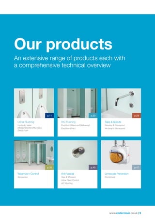 www.cistermiser.co.uk | 9
Our products
An extensive range of products each with
a comprehensive technical overview
Taps  Spouts
Novatap  Novaspout
Vectatap  Vectaspout
WC Flushing
Easyflush (Wave and Walkaway)
Easyflush Direct
Urinal Flushing
Hydraulic Valve
Infrared Control (IRC) Valve
Direct Flush
Washroom Control
Sensazone
p.11
p.35
p.20 p.29
Limescale Prevention
Combimate
p.47
Anti-Vandal
Taps  Showers
Urinal Flush Control
WC Flushing
p.40
 