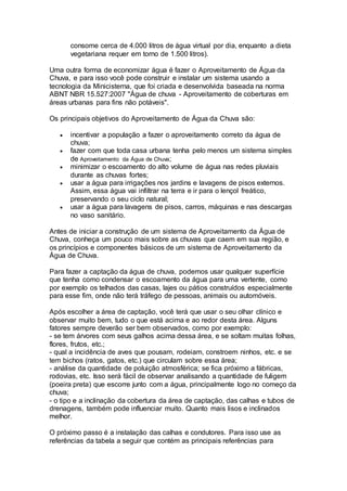 consome cerca de 4.000 litros de água virtual por dia, enquanto a dieta
vegetariana requer em torno de 1.500 litros).
Uma outra forma de economizar água é fazer o Aproveitamento de Água da
Chuva, e para isso você pode construir e instalar um sistema usando a
tecnologia da Minicisterna, que foi criada e desenvolvida baseada na norma
ABNT NBR 15.527:2007 "Água de chuva - Aproveitamento de coberturas em
áreas urbanas para fins não potáveis".
Os principais objetivos do Aproveitamento de Água da Chuva são:
 incentivar a população a fazer o aproveitamento correto da água de
chuva;
 fazer com que toda casa urbana tenha pelo menos um sistema simples
de Aproveitamento da Água de Chuva;
 minimizar o escoamento do alto volume de água nas redes pluviais
durante as chuvas fortes;
 usar a água para irrigações nos jardins e lavagens de pisos externos.
Assim, essa água vai infiltrar na terra e ir para o lençol freático,
preservando o seu ciclo natural;
 usar a água para lavagens de pisos, carros, máquinas e nas descargas
no vaso sanitário.
Antes de iniciar a construção de um sistema de Aproveitamento da Água de
Chuva, conheça um pouco mais sobre as chuvas que caem em sua região, e
os princípios e componentes básicos de um sistema de Aproveitamento da
Água de Chuva.
Para fazer a captação da água de chuva, podemos usar qualquer superfície
que tenha como condensar o escoamento da água para uma vertente, como
por exemplo os telhados das casas, lajes ou pátios construídos especialmente
para esse fim, onde não terá tráfego de pessoas, animais ou automóveis.
Após escolher a área de captação, você terá que usar o seu olhar clínico e
observar muito bem, tudo o que está acima e ao redor desta área. Alguns
fatores sempre deverão ser bem observados, como por exemplo:
- se tem árvores com seus galhos acima dessa área, e se soltam muitas folhas,
flores, frutos, etc.;
- qual a incidência de aves que pousam, rodeiam, constroem ninhos, etc. e se
tem bichos (ratos, gatos, etc.) que circulam sobre essa área;
- análise da quantidade de poluição atmosférica; se fica próximo a fábricas,
rodovias, etc. Isso será fácil de observar analisando a quantidade de fuligem
(poeira preta) que escorre junto com a água, principalmente logo no começo da
chuva;
- o tipo e a inclinação da cobertura da área de captação, das calhas e tubos de
drenagens, também pode influenciar muito. Quanto mais lisos e inclinados
melhor.
O próximo passo é a instalação das calhas e condutores. Para isso use as
referências da tabela a seguir que contém as principais referências para
 