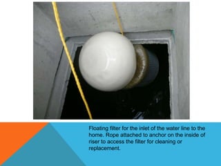 Floating filter for the inlet of the water line to the
home. Rope attached to anchor on the inside of
riser to access the filter for cleaning or
replacement.
 