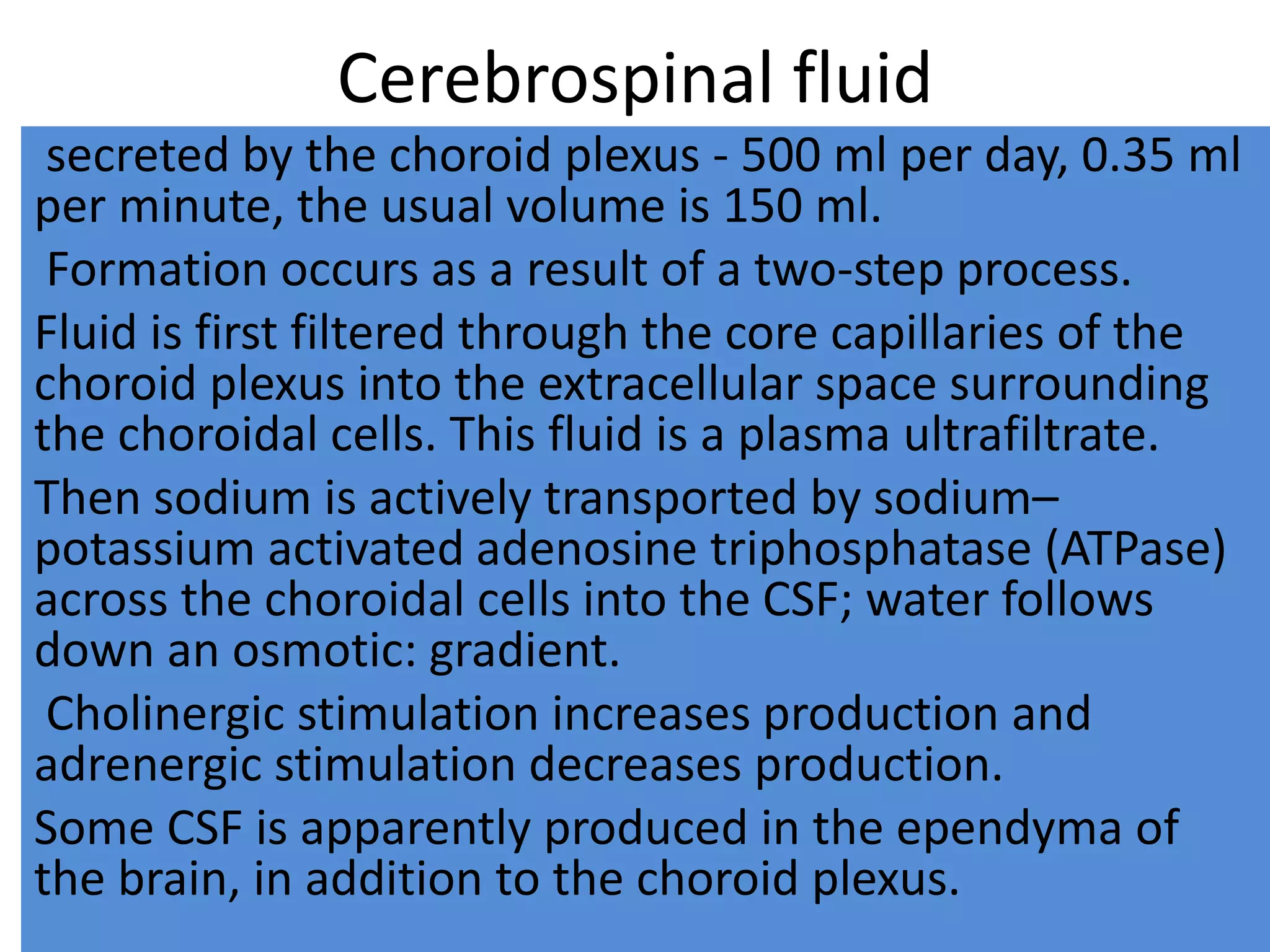 Cerebrospinal fluid
secreted by the choroid plexus - 500 ml per day, 0.35 ml
per minute, the usual volume is 150 ml.
Formation occurs as a result of a two-step process.
Fluid is first filtered through the core capillaries of the
choroid plexus into the extracellular space surrounding
the choroidal cells. This fluid is a plasma ultrafiltrate.
Then sodium is actively transported by sodium–
potassium activated adenosine triphosphatase (ATPase)
across the choroidal cells into the CSF; water follows
down an osmotic: gradient.
Cholinergic stimulation increases production and
adrenergic stimulation decreases production.
Some CSF is apparently produced in the ependyma of
the brain, in addition to the choroid plexus.
 