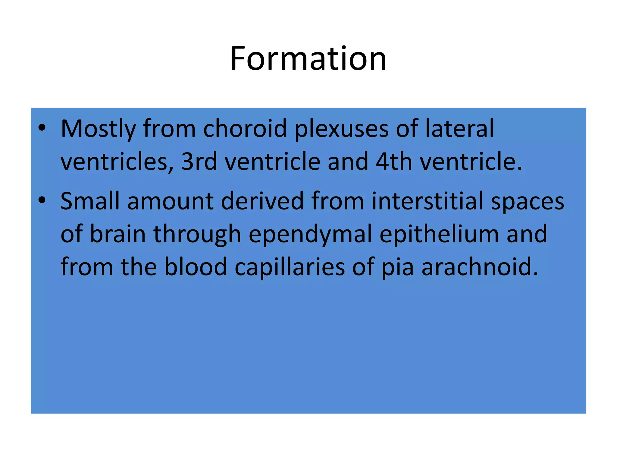 Formation
• Mostly from choroid plexuses of lateral
ventricles, 3rd ventricle and 4th ventricle.
• Small amount derived from interstitial spaces
of brain through ependymal epithelium and
from the blood capillaries of pia arachnoid.
 