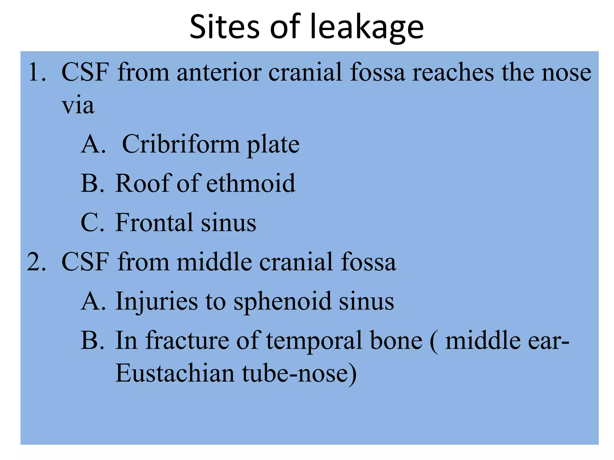 Sites of leakage
1. CSF from anterior cranial fossa reaches the nose
via
A. Cribriform plate
B. Roof of ethmoid
C. Frontal sinus
2. CSF from middle cranial fossa
A. Injuries to sphenoid sinus
B. In fracture of temporal bone ( middle ear-
Eustachian tube-nose)
 
