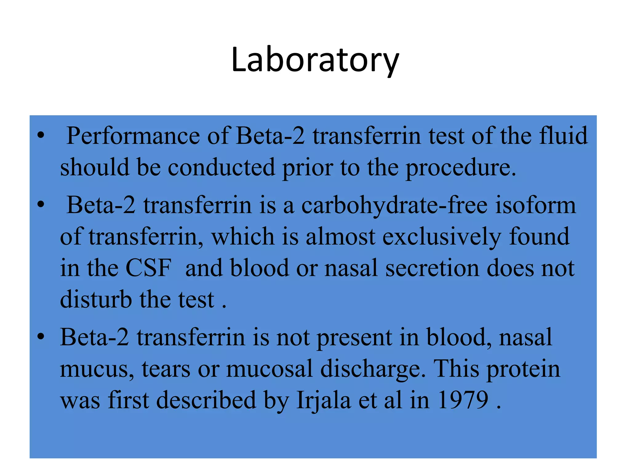 Laboratory
• Performance of Beta-2 transferrin test of the fluid
should be conducted prior to the procedure.
• Beta-2 transferrin is a carbohydrate-free isoform
of transferrin, which is almost exclusively found
in the CSF and blood or nasal secretion does not
disturb the test .
• Beta-2 transferrin is not present in blood, nasal
mucus, tears or mucosal discharge. This protein
was first described by Irjala et al in 1979 .
 