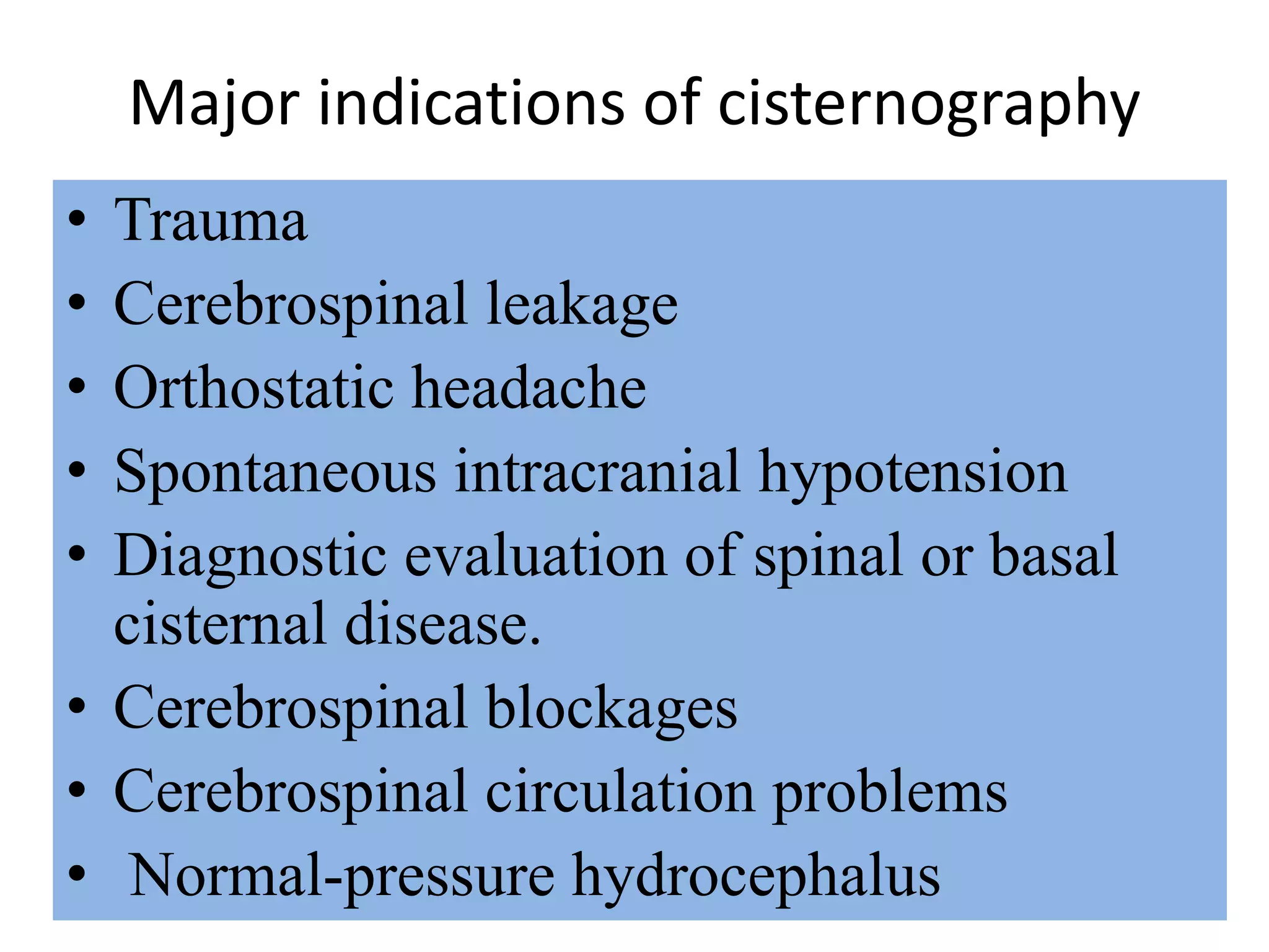 Major indications of cisternography
• Trauma
• Cerebrospinal leakage
• Orthostatic headache
• Spontaneous intracranial hypotension
• Diagnostic evaluation of spinal or basal
cisternal disease.
• Cerebrospinal blockages
• Cerebrospinal circulation problems
• Normal-pressure hydrocephalus
 