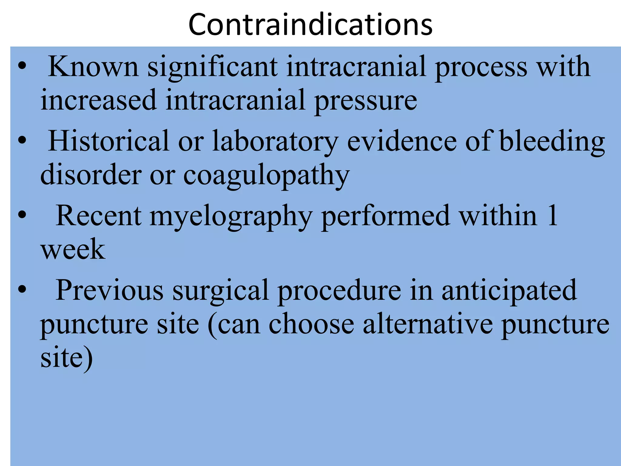 Contraindications
• Known significant intracranial process with
increased intracranial pressure
• Historical or laboratory evidence of bleeding
disorder or coagulopathy
• Recent myelography performed within 1
week
• Previous surgical procedure in anticipated
puncture site (can choose alternative puncture
site)
 