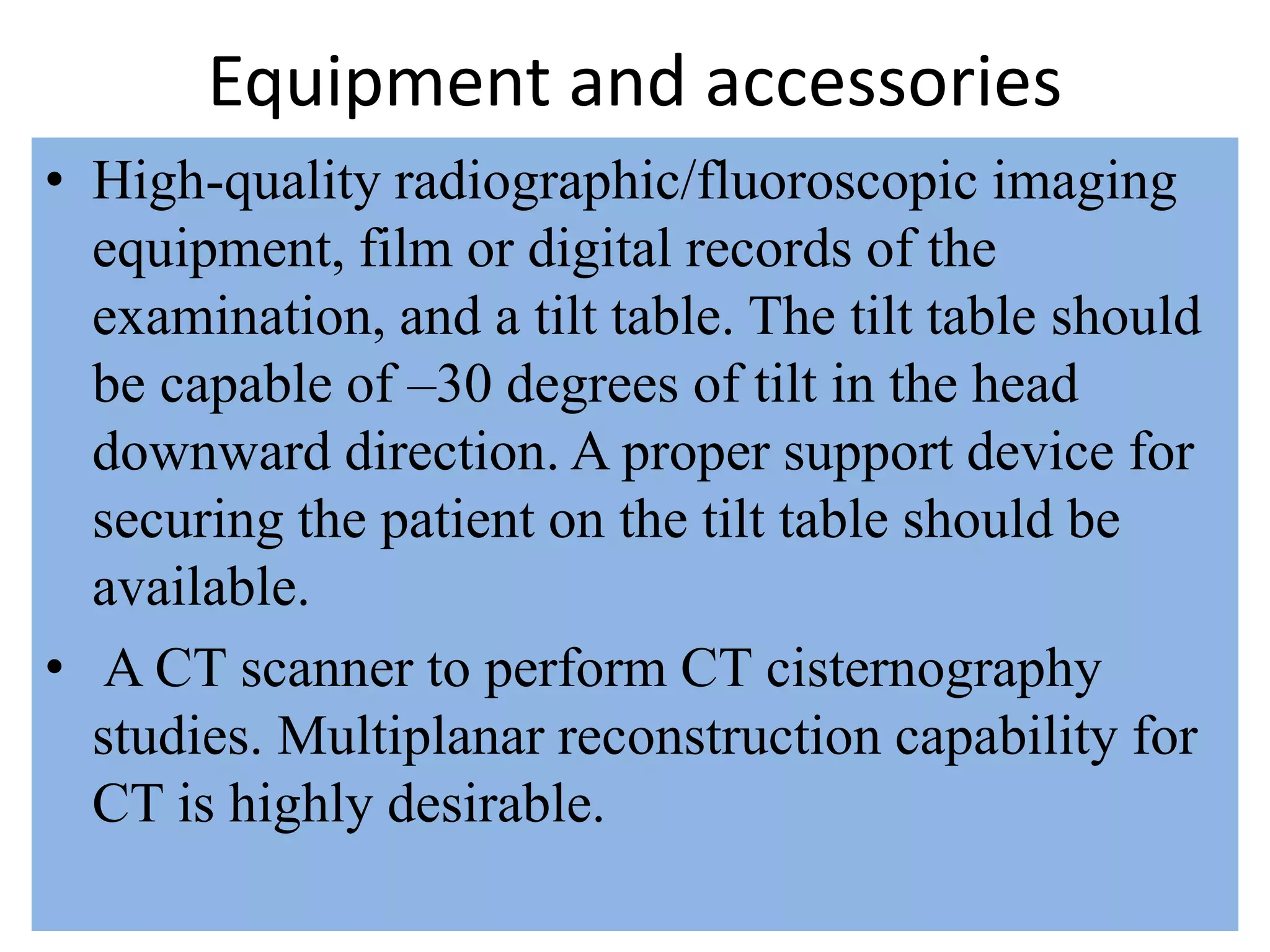 Equipment and accessories
• High-quality radiographic/fluoroscopic imaging
equipment, film or digital records of the
examination, and a tilt table. The tilt table should
be capable of –30 degrees of tilt in the head
downward direction. A proper support device for
securing the patient on the tilt table should be
available.
• A CT scanner to perform CT cisternography
studies. Multiplanar reconstruction capability for
CT is highly desirable.
 