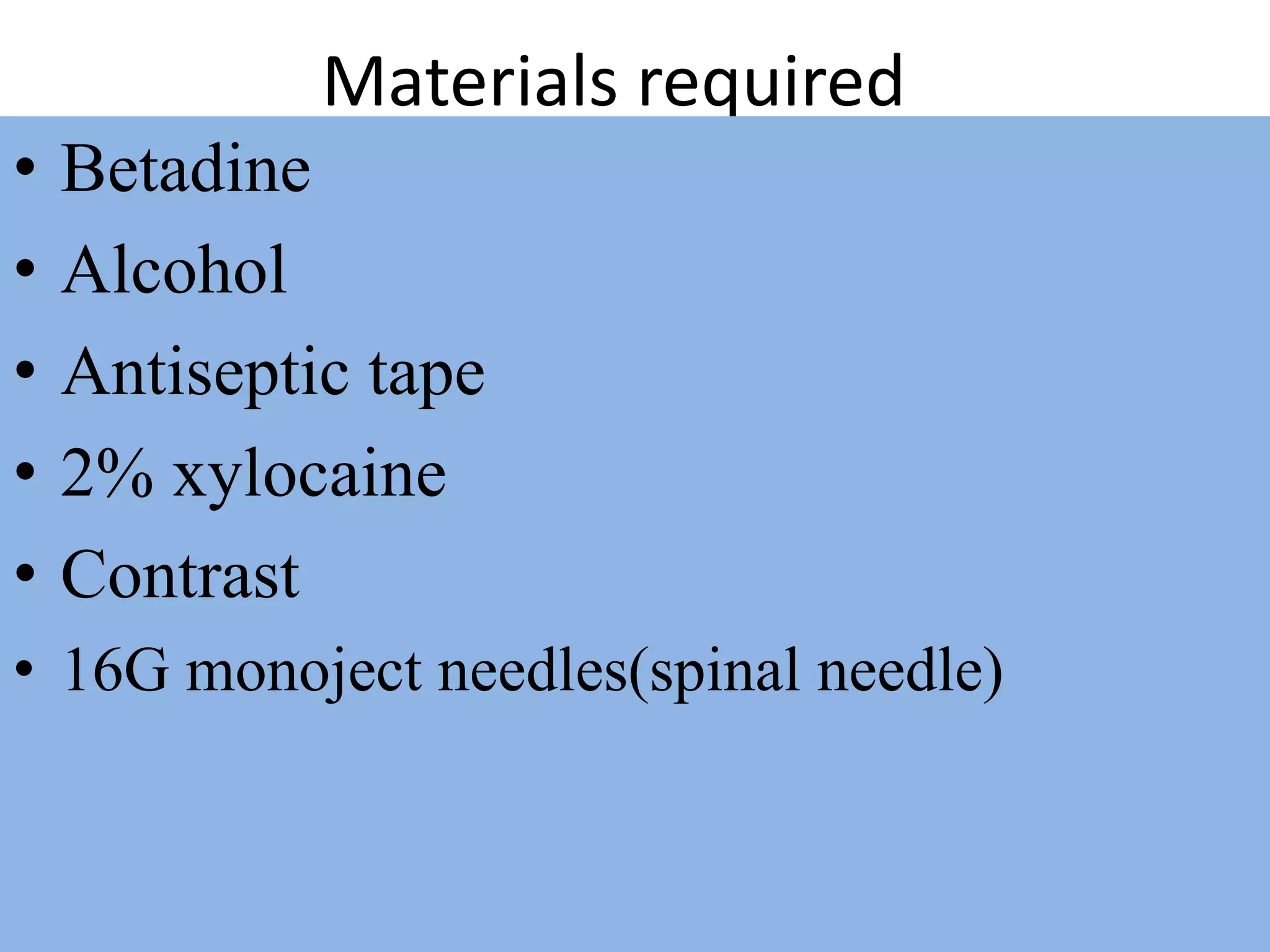 Materials required
• Betadine
• Alcohol
• Antiseptic tape
• 2% xylocaine
• Contrast
• 16G monoject needles(spinal needle)
 