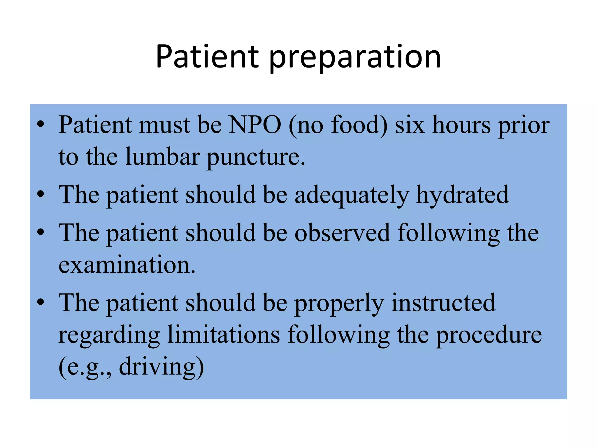Patient preparation
• Patient must be NPO (no food) six hours prior
to the lumbar puncture.
• The patient should be adequately hydrated
• The patient should be observed following the
examination.
• The patient should be properly instructed
regarding limitations following the procedure
(e.g., driving)
 