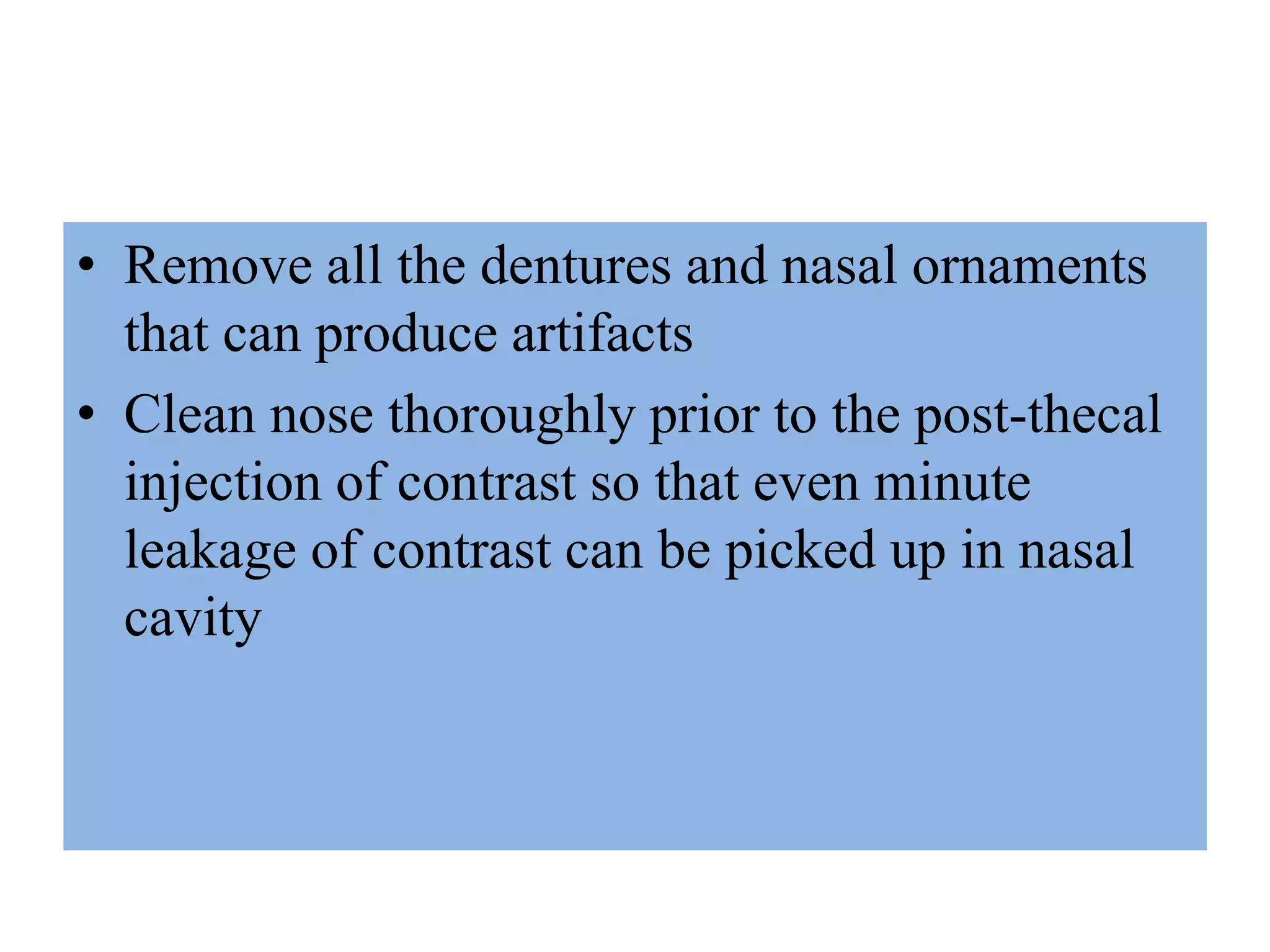 • Remove all the dentures and nasal ornaments
that can produce artifacts
• Clean nose thoroughly prior to the post-thecal
injection of contrast so that even minute
leakage of contrast can be picked up in nasal
cavity
 