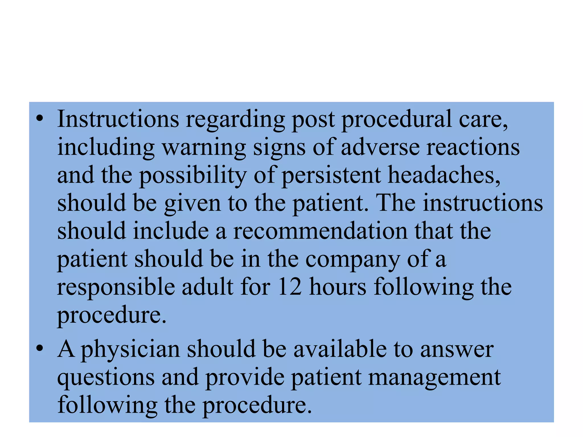 • Instructions regarding post procedural care,
including warning signs of adverse reactions
and the possibility of persistent headaches,
should be given to the patient. The instructions
should include a recommendation that the
patient should be in the company of a
responsible adult for 12 hours following the
procedure.
• A physician should be available to answer
questions and provide patient management
following the procedure.
 