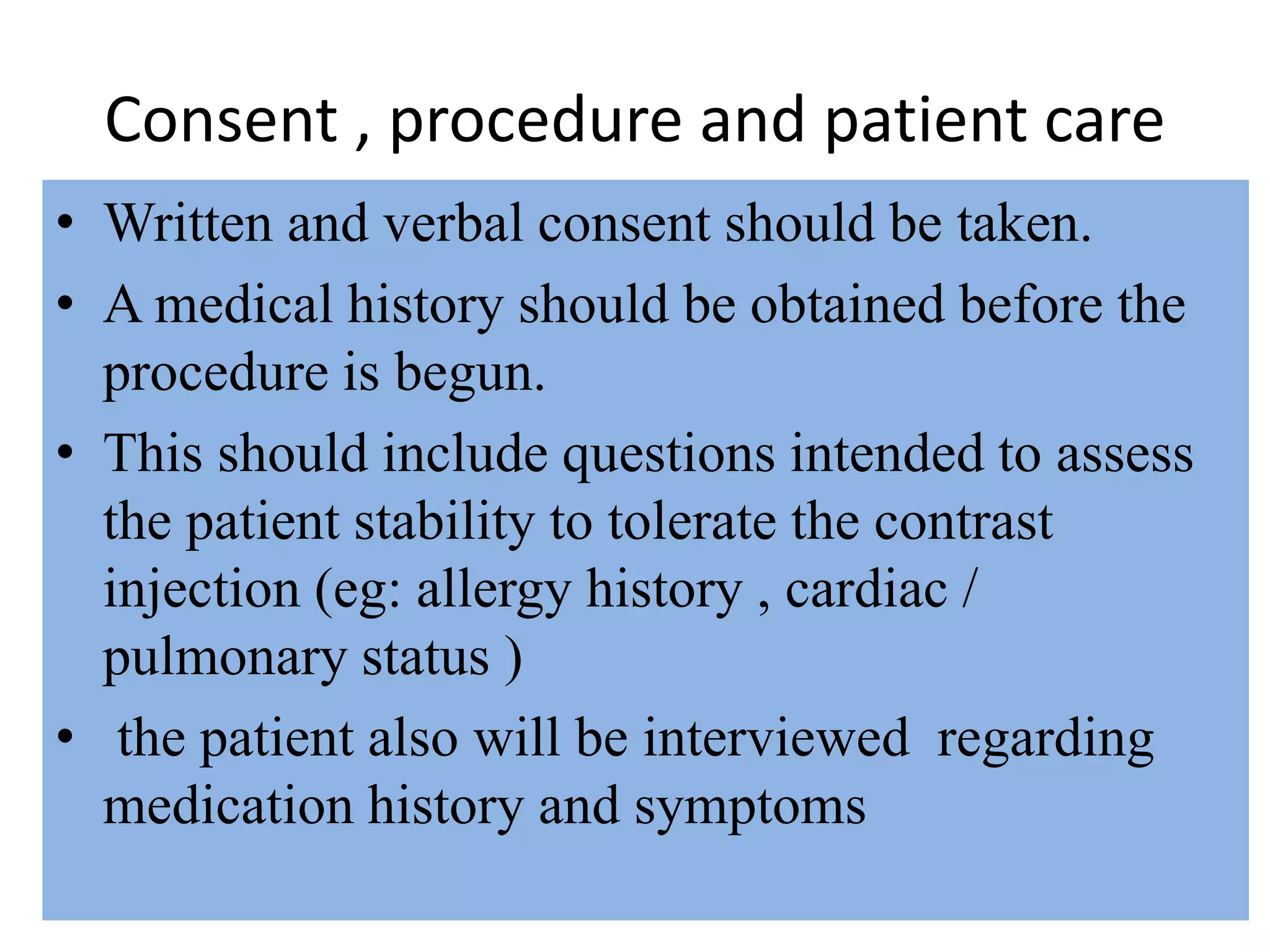 Consent , procedure and patient care
• Written and verbal consent should be taken.
• A medical history should be obtained before the
procedure is begun.
• This should include questions intended to assess
the patient stability to tolerate the contrast
injection (eg: allergy history , cardiac /
pulmonary status )
• the patient also will be interviewed regarding
medication history and symptoms
 