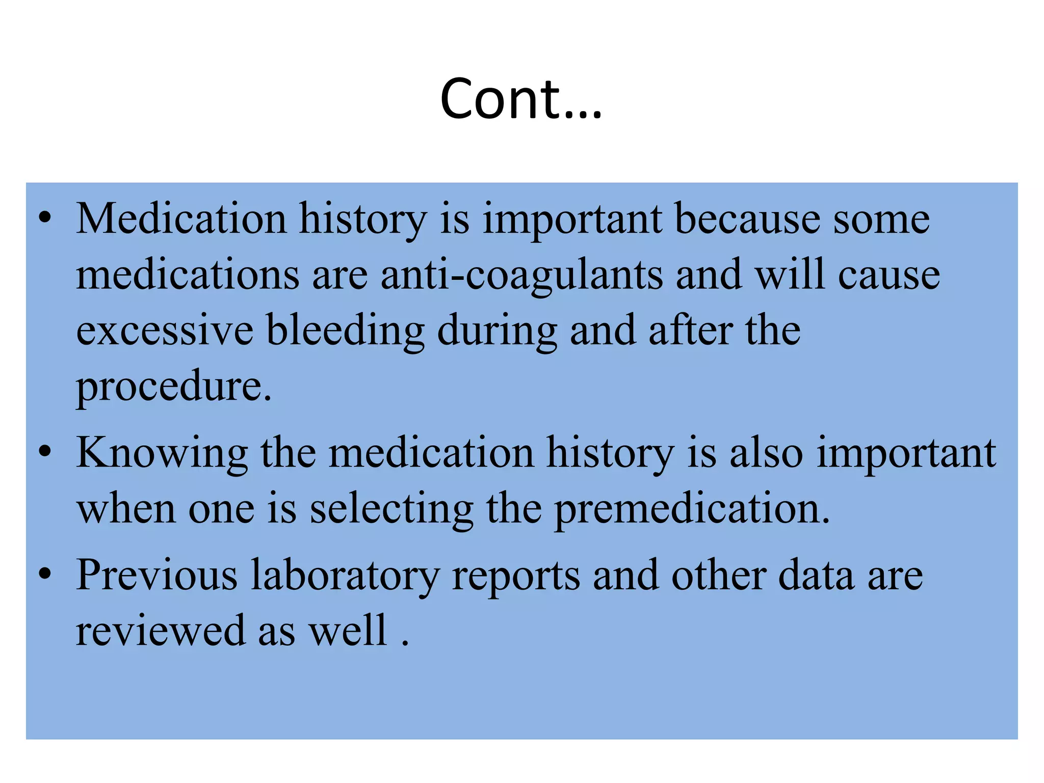 Cont…
• Medication history is important because some
medications are anti-coagulants and will cause
excessive bleeding during and after the
procedure.
• Knowing the medication history is also important
when one is selecting the premedication.
• Previous laboratory reports and other data are
reviewed as well .
 