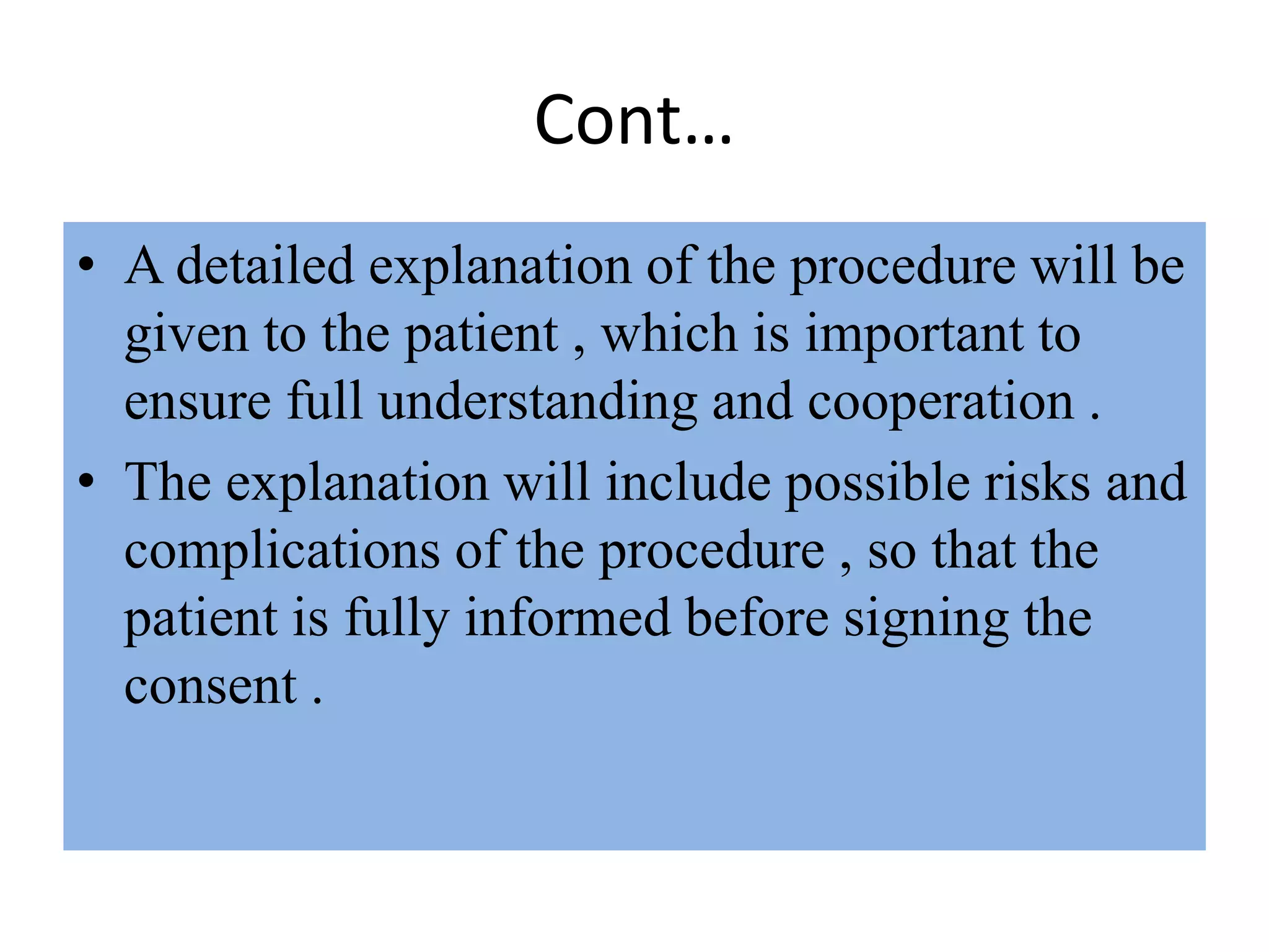 Cont…
• A detailed explanation of the procedure will be
given to the patient , which is important to
ensure full understanding and cooperation .
• The explanation will include possible risks and
complications of the procedure , so that the
patient is fully informed before signing the
consent .
 