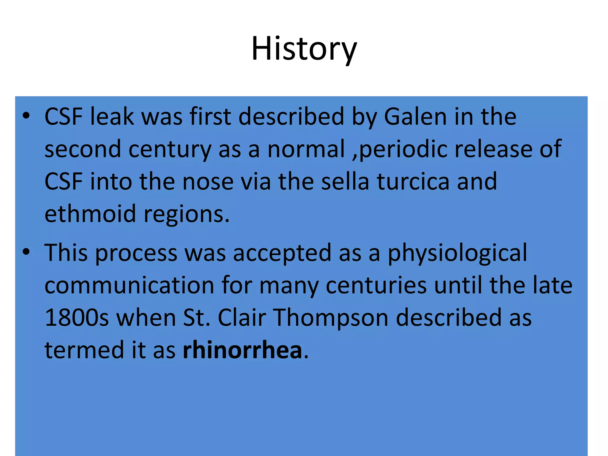History
• CSF leak was first described by Galen in the
second century as a normal ,periodic release of
CSF into the nose via the sella turcica and
ethmoid regions.
• This process was accepted as a physiological
communication for many centuries until the late
1800s when St. Clair Thompson described as
termed it as rhinorrhea.
 