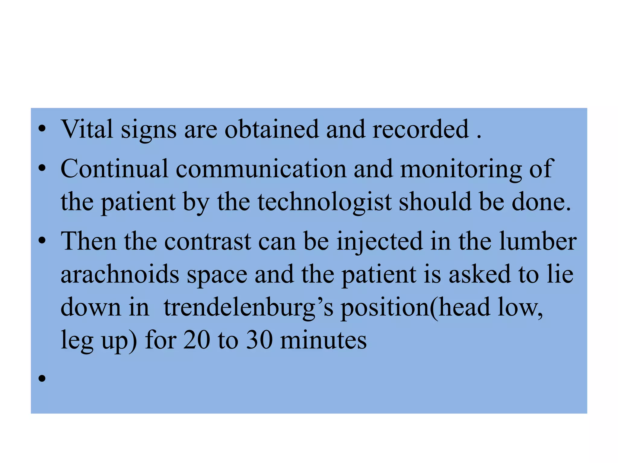 • Vital signs are obtained and recorded .
• Continual communication and monitoring of
the patient by the technologist should be done.
• Then the contrast can be injected in the lumber
arachnoids space and the patient is asked to lie
down in trendelenburg’s position(head low,
leg up) for 20 to 30 minutes
•
 
