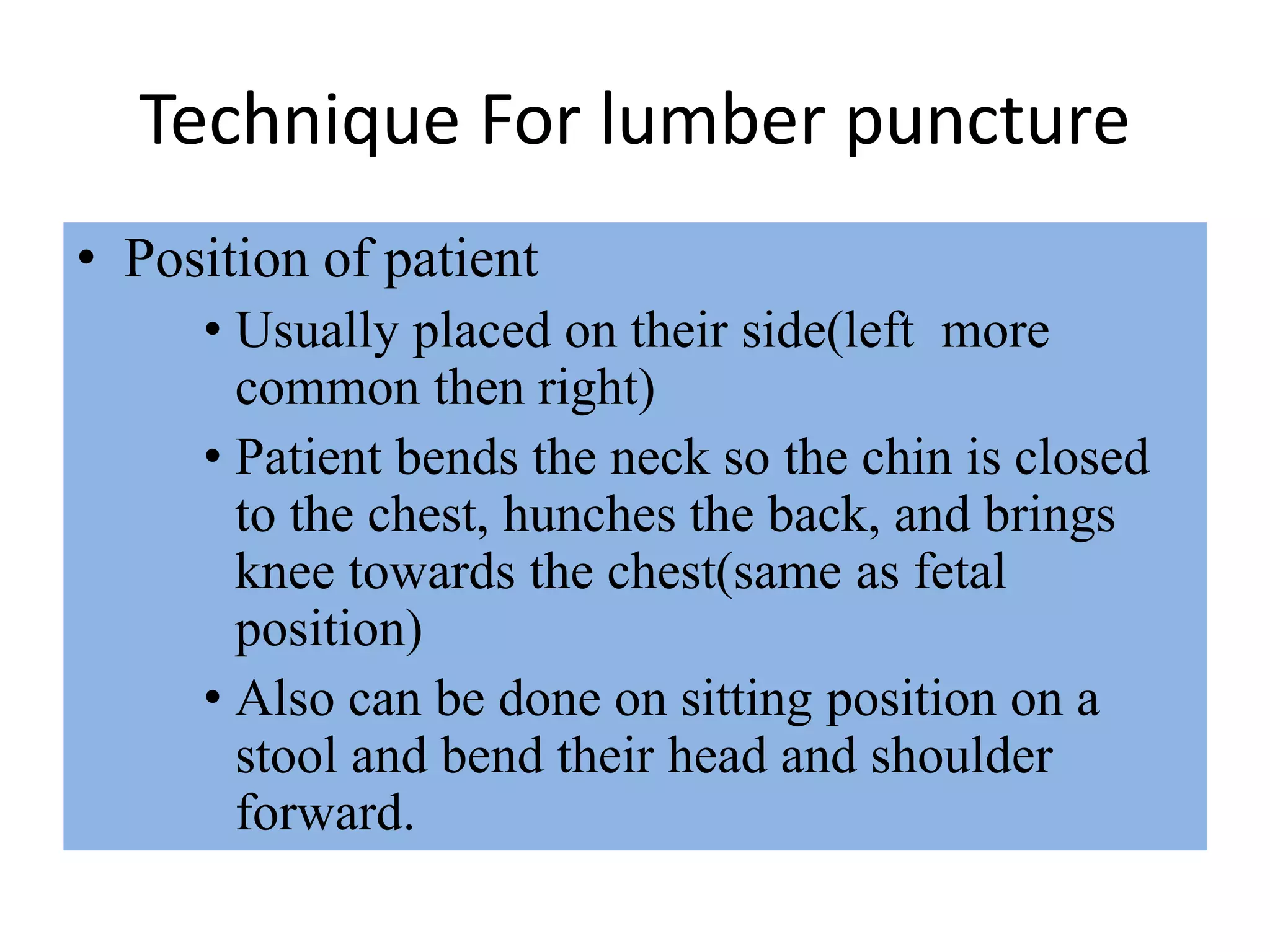 Technique For lumber puncture
• Position of patient
• Usually placed on their side(left more
common then right)
• Patient bends the neck so the chin is closed
to the chest, hunches the back, and brings
knee towards the chest(same as fetal
position)
• Also can be done on sitting position on a
stool and bend their head and shoulder
forward.
 
