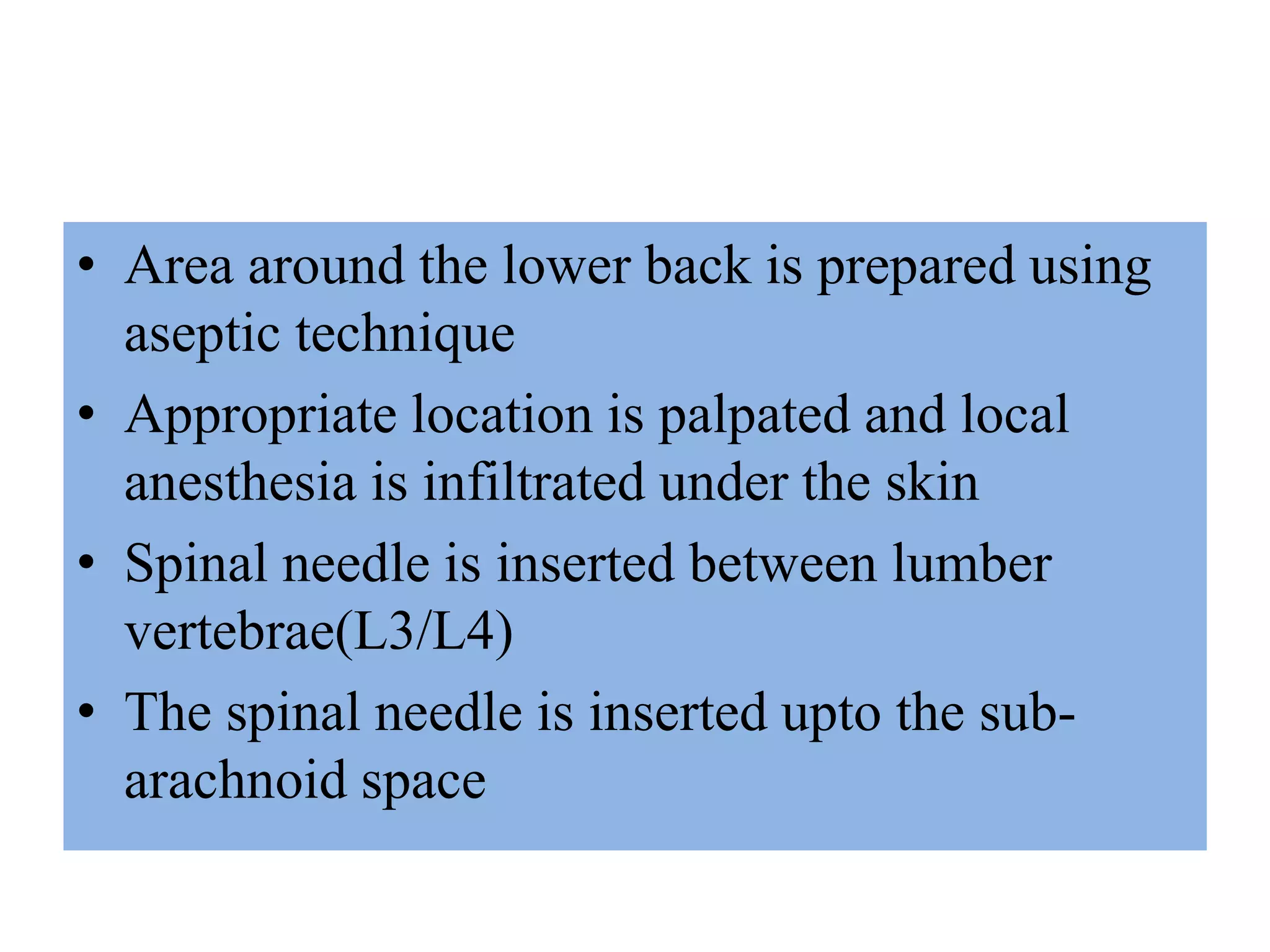 • Area around the lower back is prepared using
aseptic technique
• Appropriate location is palpated and local
anesthesia is infiltrated under the skin
• Spinal needle is inserted between lumber
vertebrae(L3/L4)
• The spinal needle is inserted upto the sub-
arachnoid space
 
