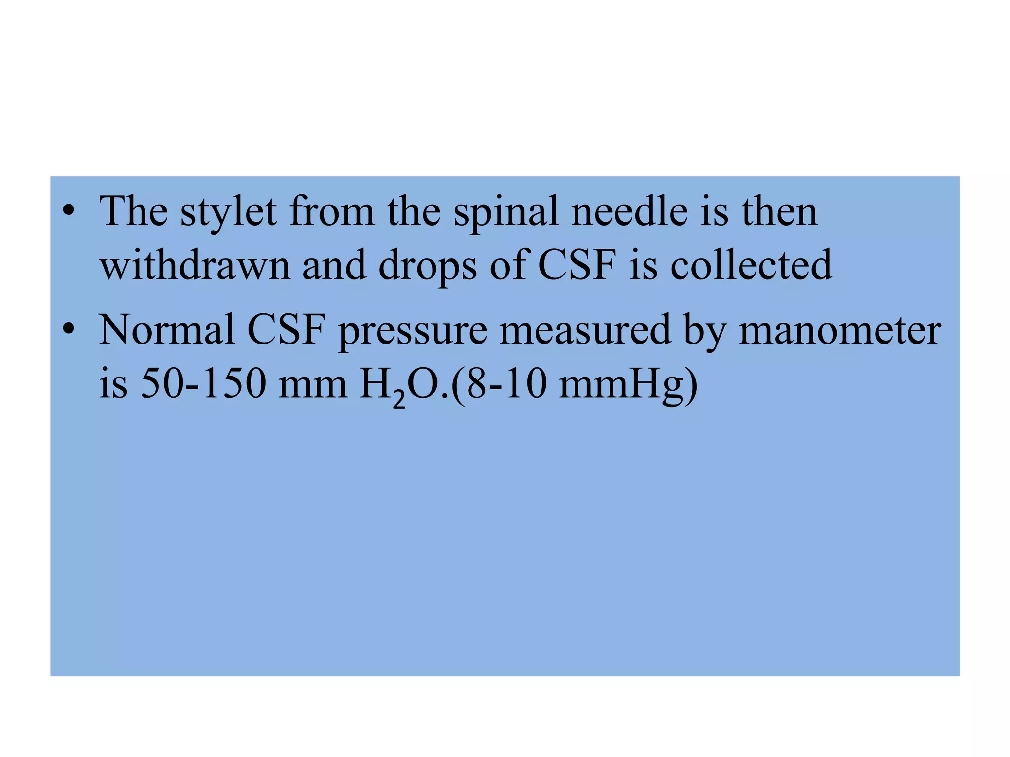 • The stylet from the spinal needle is then
withdrawn and drops of CSF is collected
• Normal CSF pressure measured by manometer
is 50-150 mm H2O.(8-10 mmHg)
 