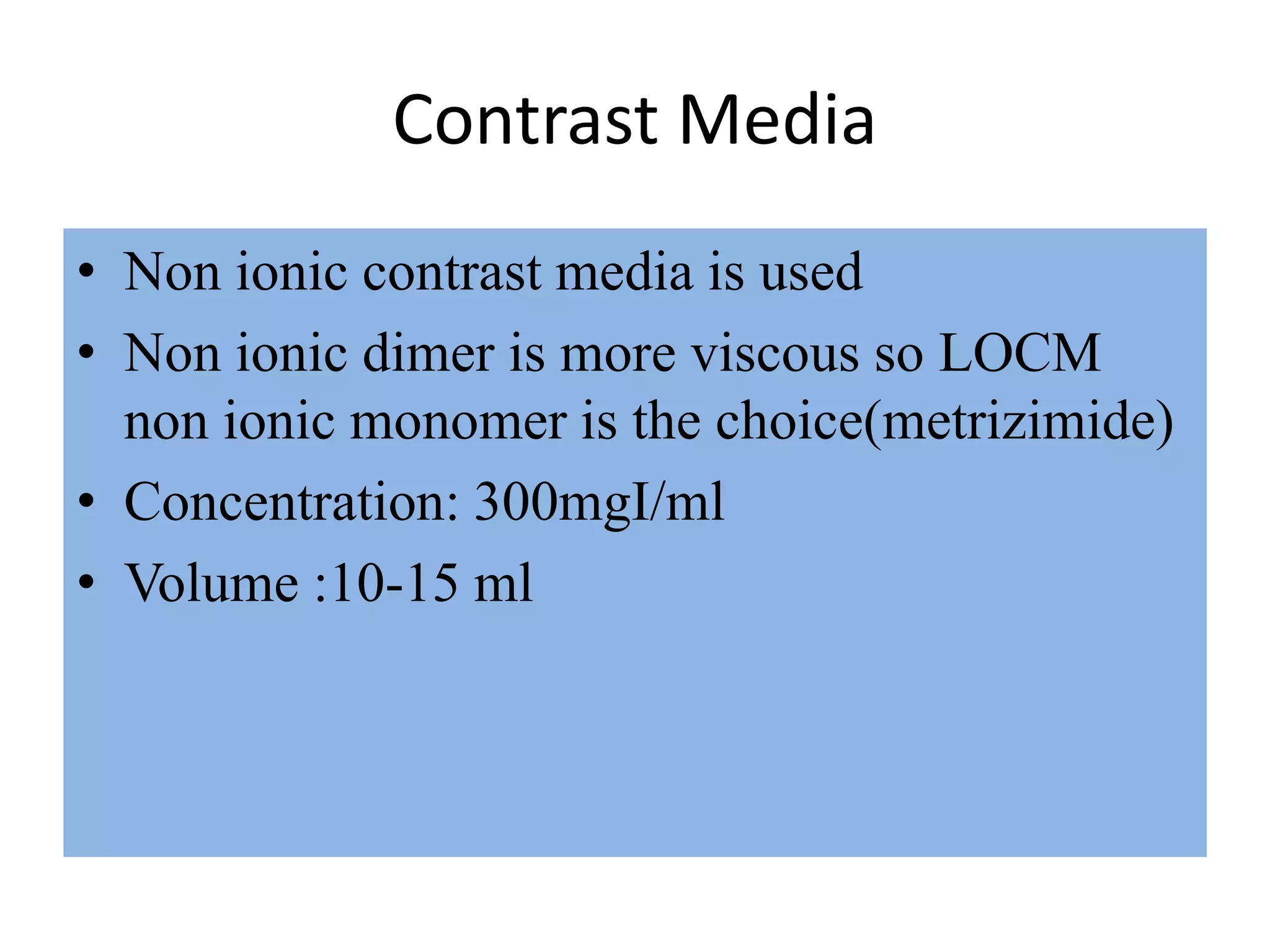 Contrast Media
• Non ionic contrast media is used
• Non ionic dimer is more viscous so LOCM
non ionic monomer is the choice(metrizimide)
• Concentration: 300mgI/ml
• Volume :10-15 ml
 