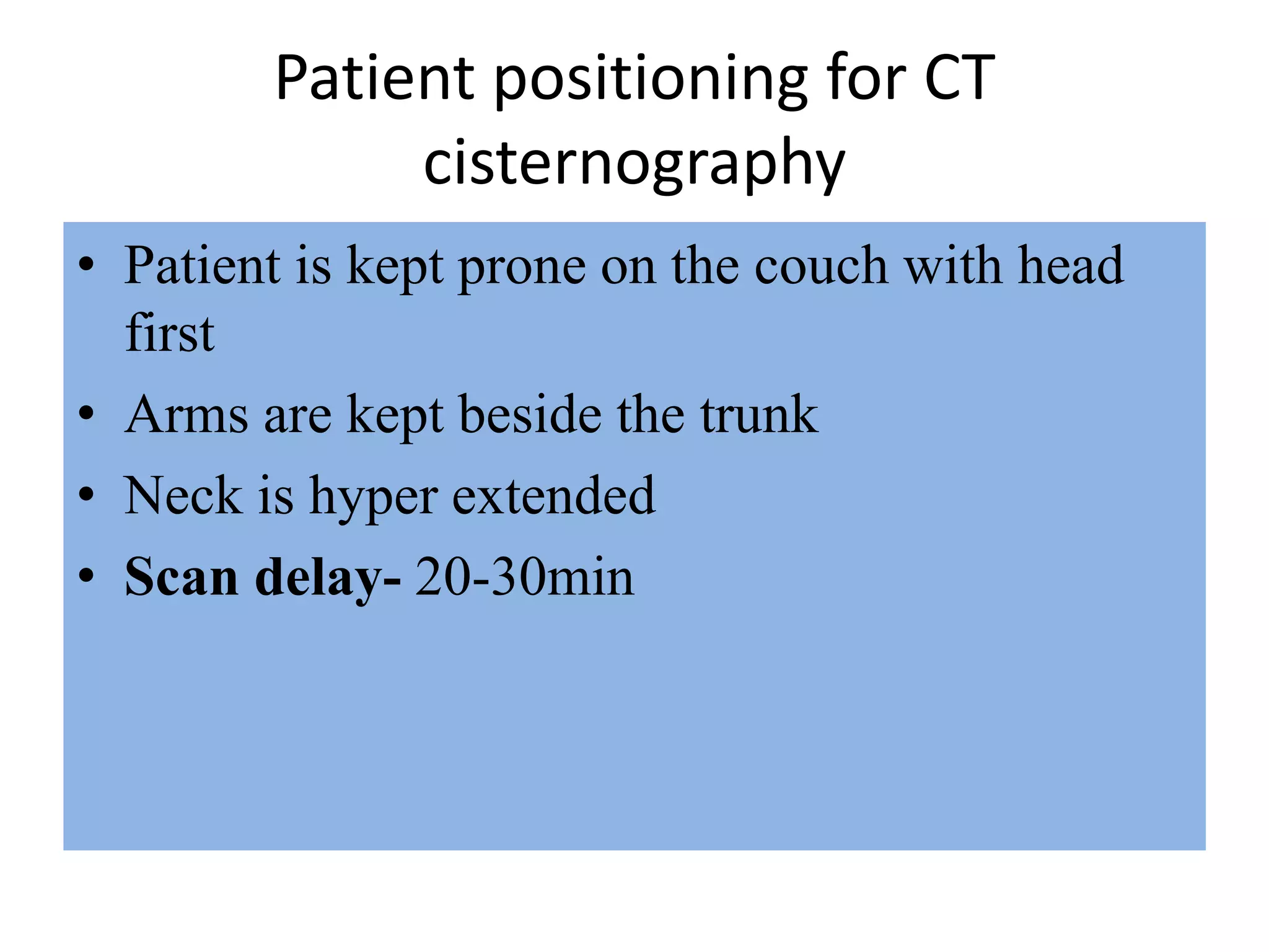 Patient positioning for CT
cisternography
• Patient is kept prone on the couch with head
first
• Arms are kept beside the trunk
• Neck is hyper extended
• Scan delay- 20-30min
 