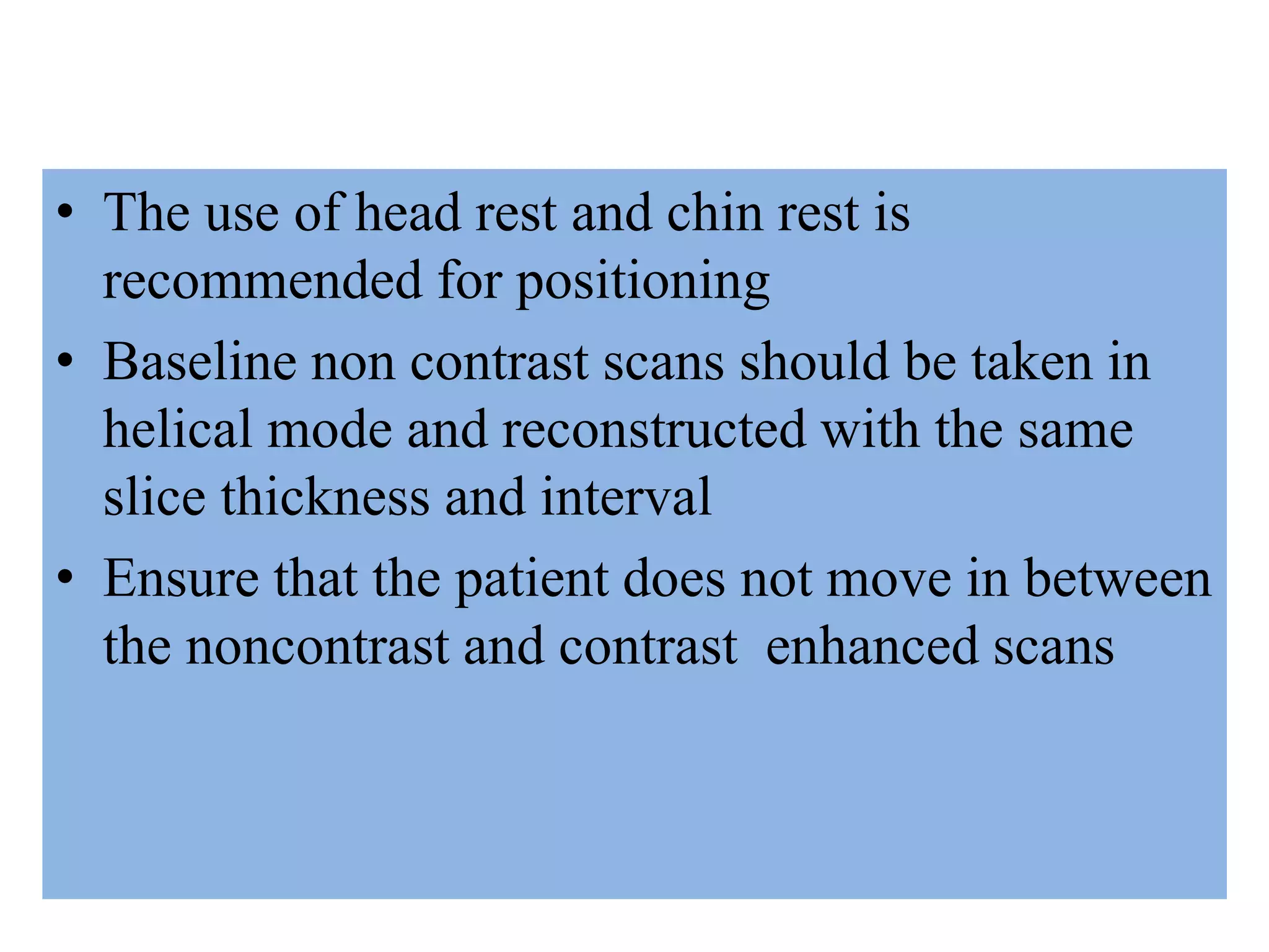 • The use of head rest and chin rest is
recommended for positioning
• Baseline non contrast scans should be taken in
helical mode and reconstructed with the same
slice thickness and interval
• Ensure that the patient does not move in between
the noncontrast and contrast enhanced scans
 