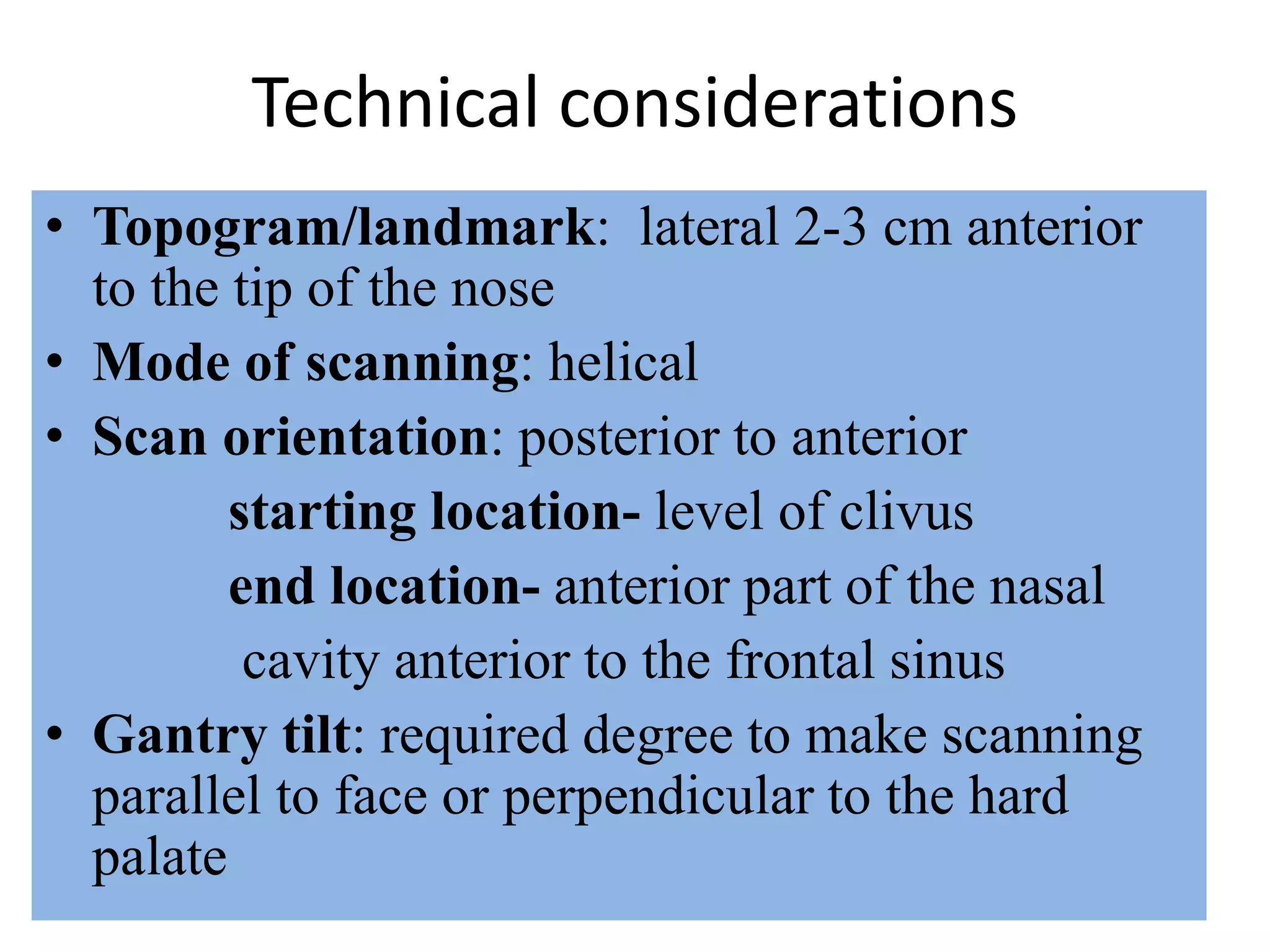 Technical considerations
• Topogram/landmark: lateral 2-3 cm anterior
to the tip of the nose
• Mode of scanning: helical
• Scan orientation: posterior to anterior
starting location- level of clivus
end location- anterior part of the nasal
cavity anterior to the frontal sinus
• Gantry tilt: required degree to make scanning
parallel to face or perpendicular to the hard
palate
 