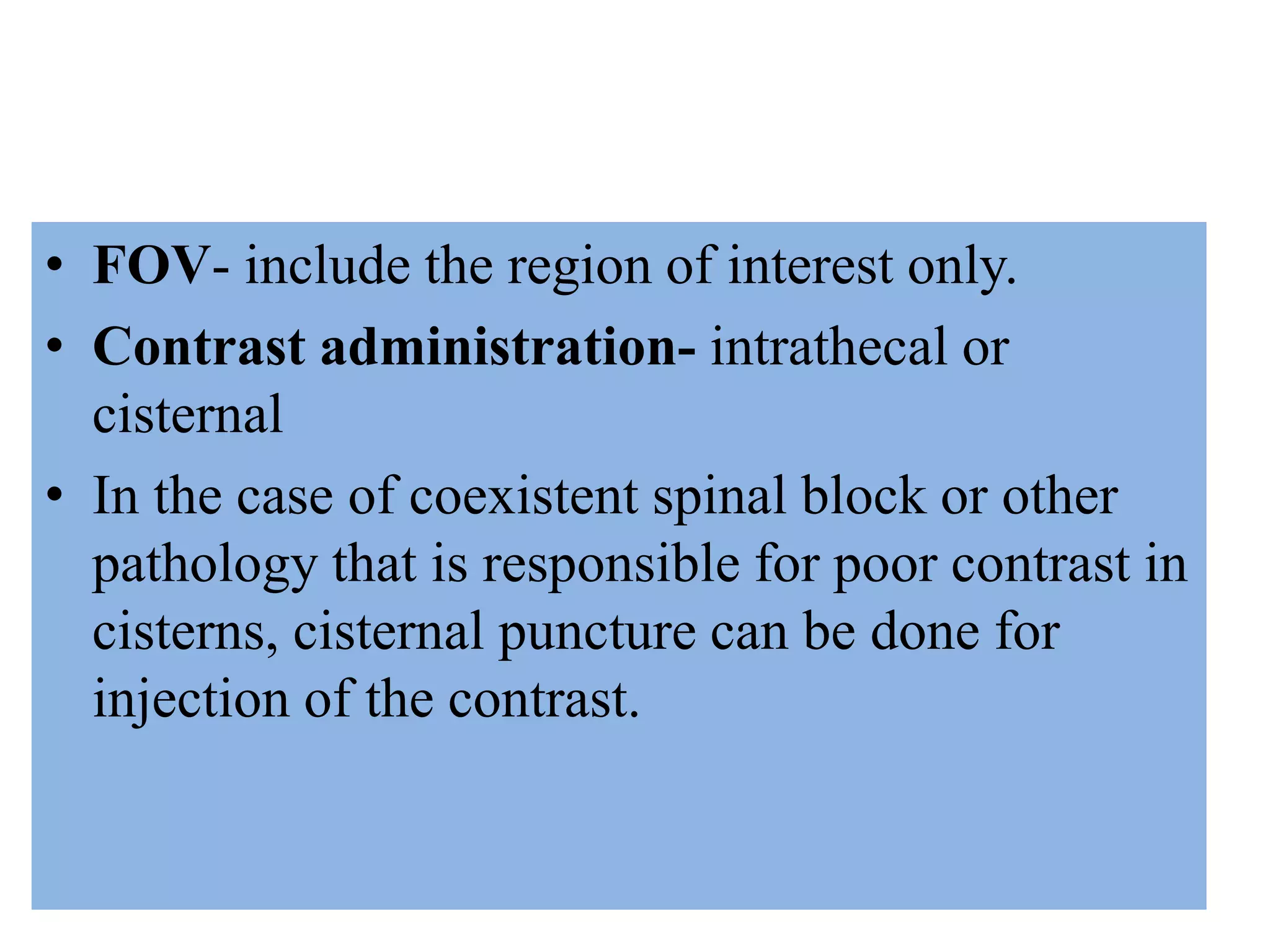 • FOV- include the region of interest only.
• Contrast administration- intrathecal or
cisternal
• In the case of coexistent spinal block or other
pathology that is responsible for poor contrast in
cisterns, cisternal puncture can be done for
injection of the contrast.
 