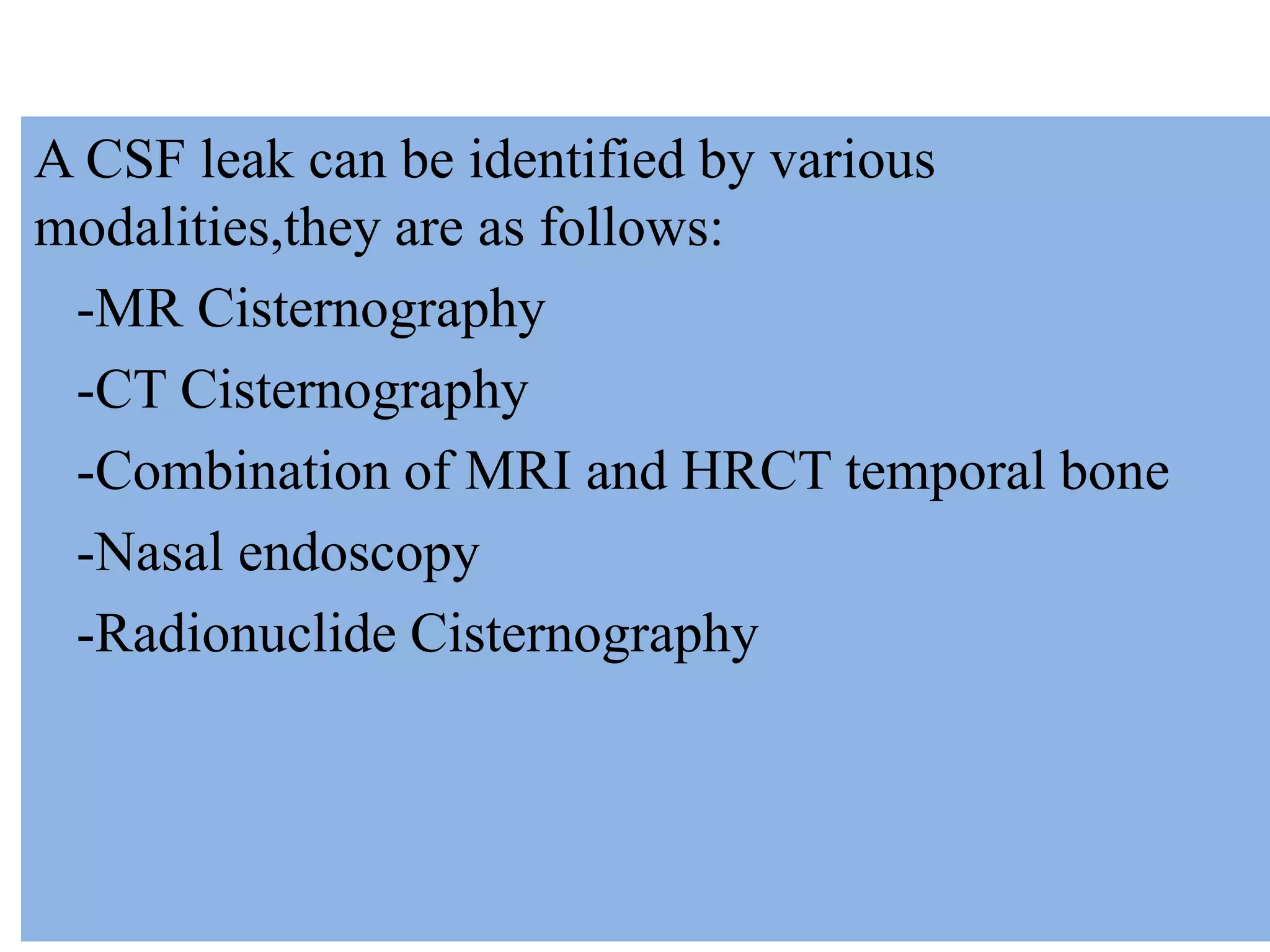 A CSF leak can be identified by various
modalities,they are as follows:
-MR Cisternography
-CT Cisternography
-Combination of MRI and HRCT temporal bone
-Nasal endoscopy
-Radionuclide Cisternography
 