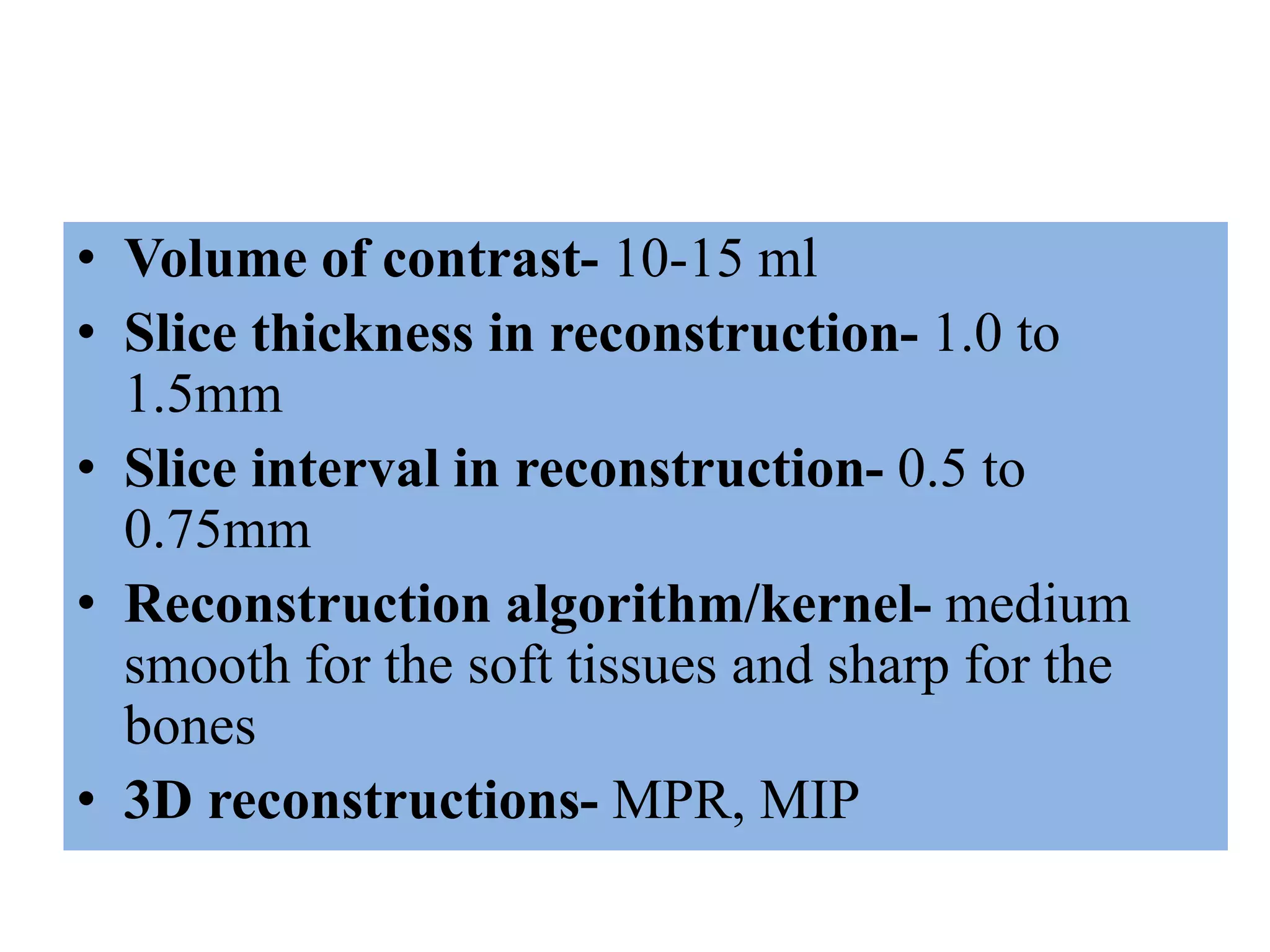 • Volume of contrast- 10-15 ml
• Slice thickness in reconstruction- 1.0 to
1.5mm
• Slice interval in reconstruction- 0.5 to
0.75mm
• Reconstruction algorithm/kernel- medium
smooth for the soft tissues and sharp for the
bones
• 3D reconstructions- MPR, MIP
 