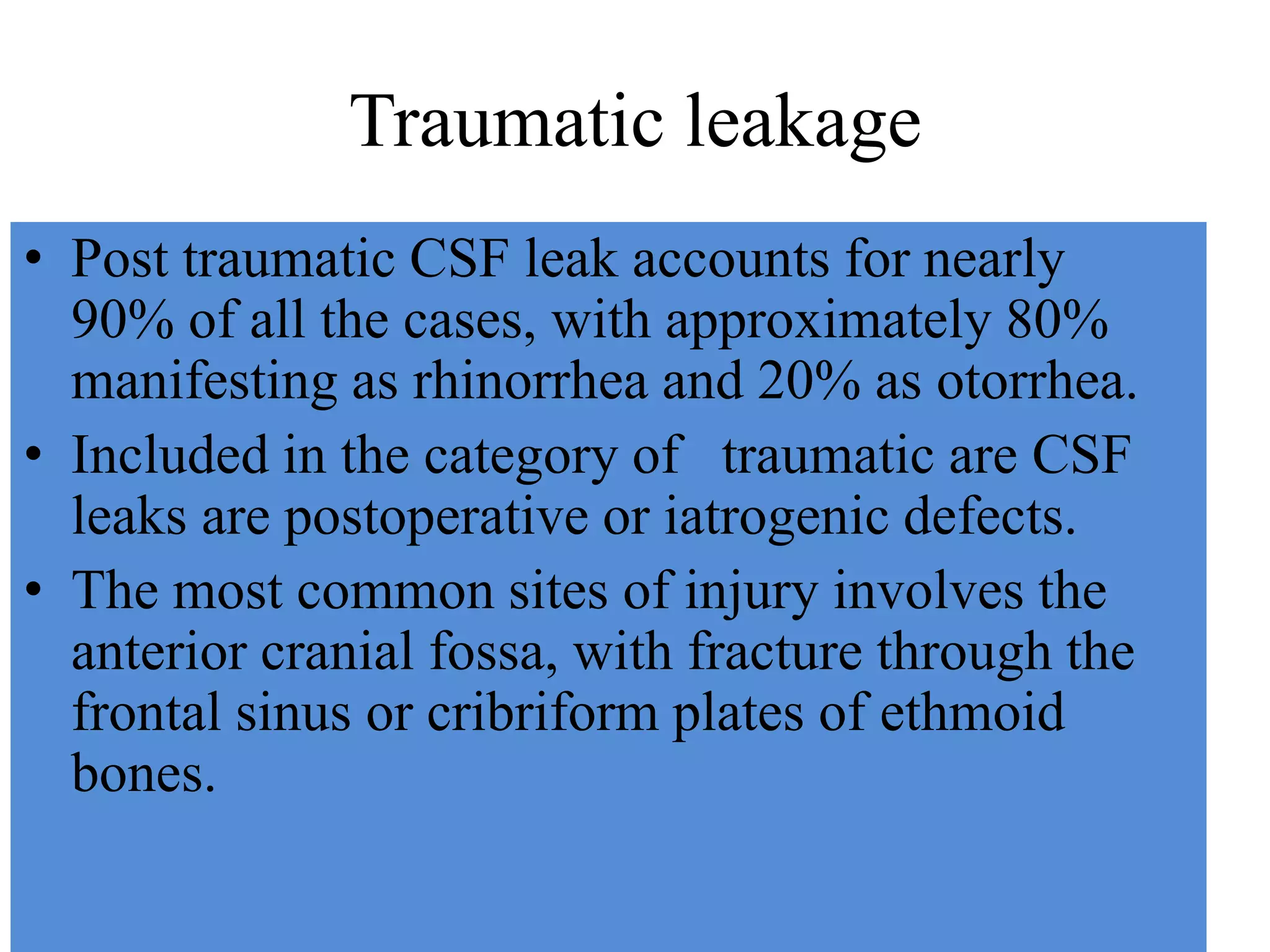 Traumatic leakage
• Post traumatic CSF leak accounts for nearly
90% of all the cases, with approximately 80%
manifesting as rhinorrhea and 20% as otorrhea.
• Included in the category of traumatic are CSF
leaks are postoperative or iatrogenic defects.
• The most common sites of injury involves the
anterior cranial fossa, with fracture through the
frontal sinus or cribriform plates of ethmoid
bones.
 