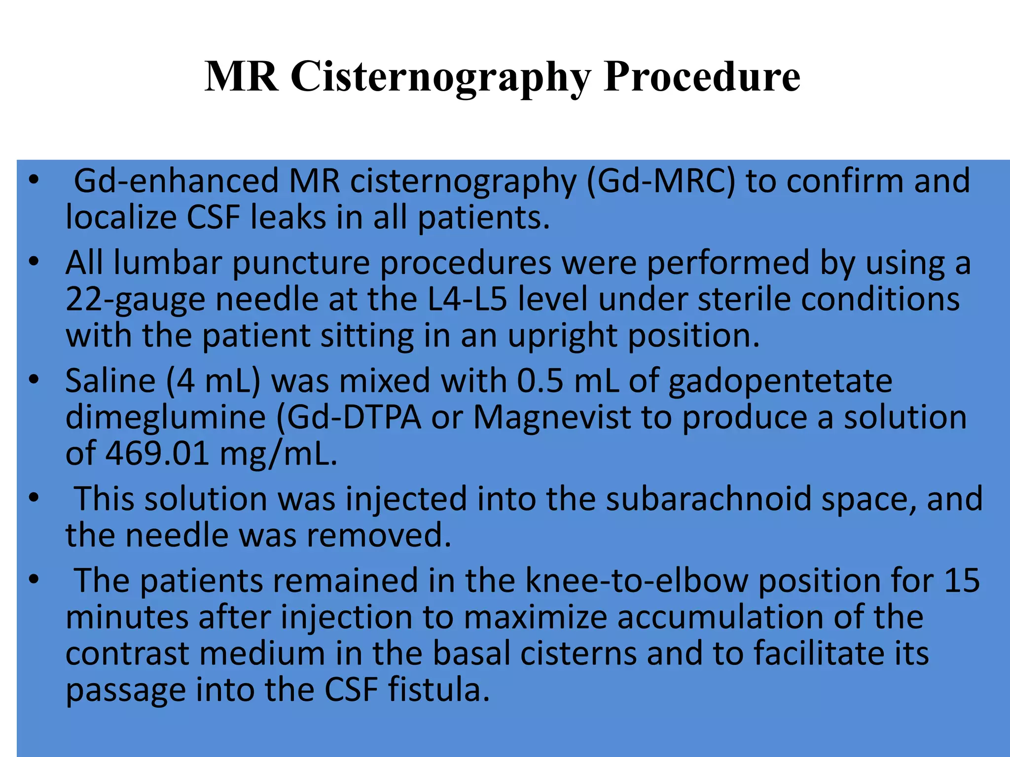 • Gd-enhanced MR cisternography (Gd-MRC) to confirm and
localize CSF leaks in all patients.
• All lumbar puncture procedures were performed by using a
22-gauge needle at the L4-L5 level under sterile conditions
with the patient sitting in an upright position.
• Saline (4 mL) was mixed with 0.5 mL of gadopentetate
dimeglumine (Gd-DTPA or Magnevist to produce a solution
of 469.01 mg/mL.
• This solution was injected into the subarachnoid space, and
the needle was removed.
• The patients remained in the knee-to-elbow position for 15
minutes after injection to maximize accumulation of the
contrast medium in the basal cisterns and to facilitate its
passage into the CSF fistula.
MR Cisternography Procedure
 