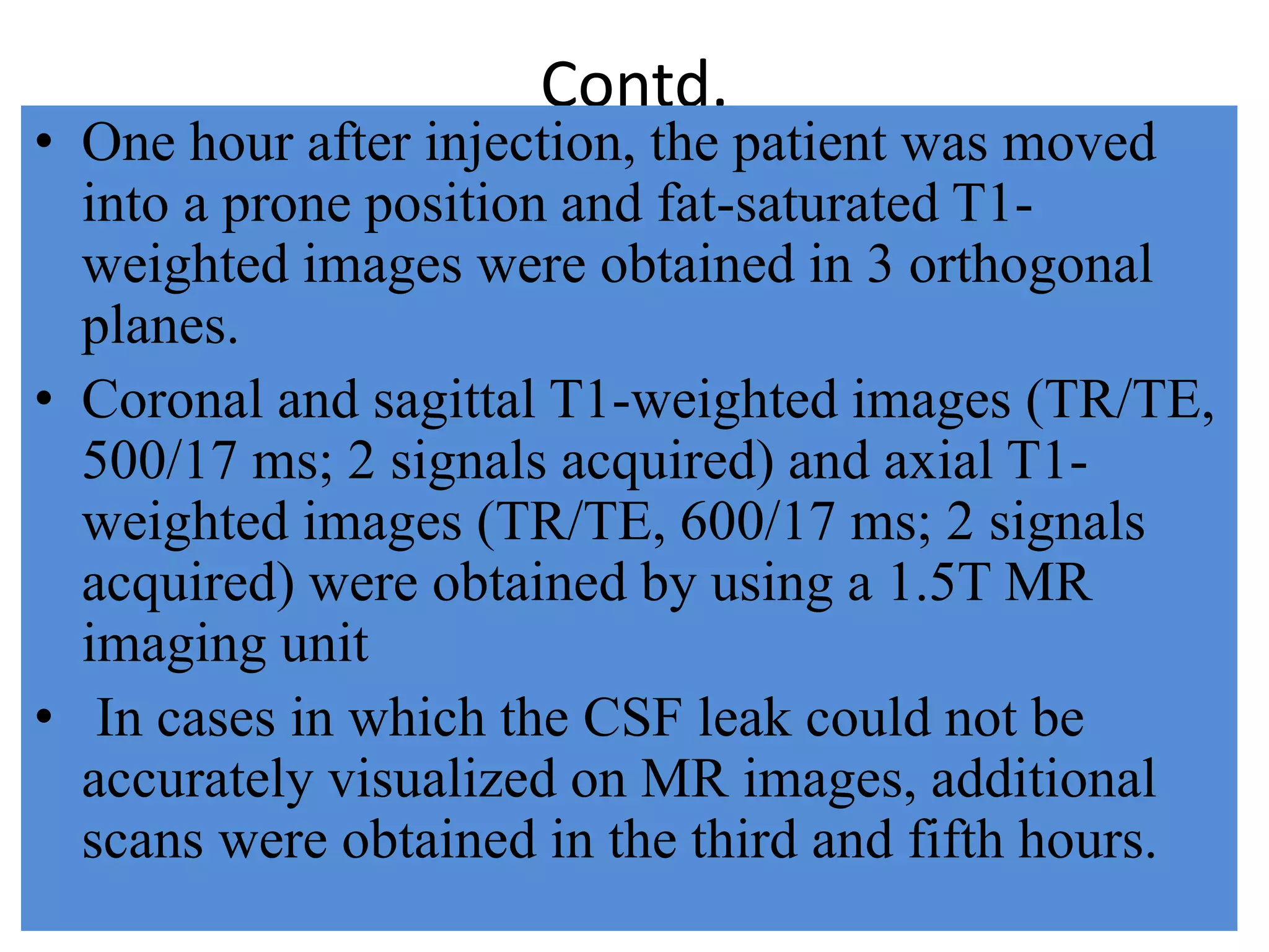 Contd.
• One hour after injection, the patient was moved
into a prone position and fat-saturated T1-
weighted images were obtained in 3 orthogonal
planes.
• Coronal and sagittal T1-weighted images (TR/TE,
500/17 ms; 2 signals acquired) and axial T1-
weighted images (TR/TE, 600/17 ms; 2 signals
acquired) were obtained by using a 1.5T MR
imaging unit
• In cases in which the CSF leak could not be
accurately visualized on MR images, additional
scans were obtained in the third and fifth hours.
 