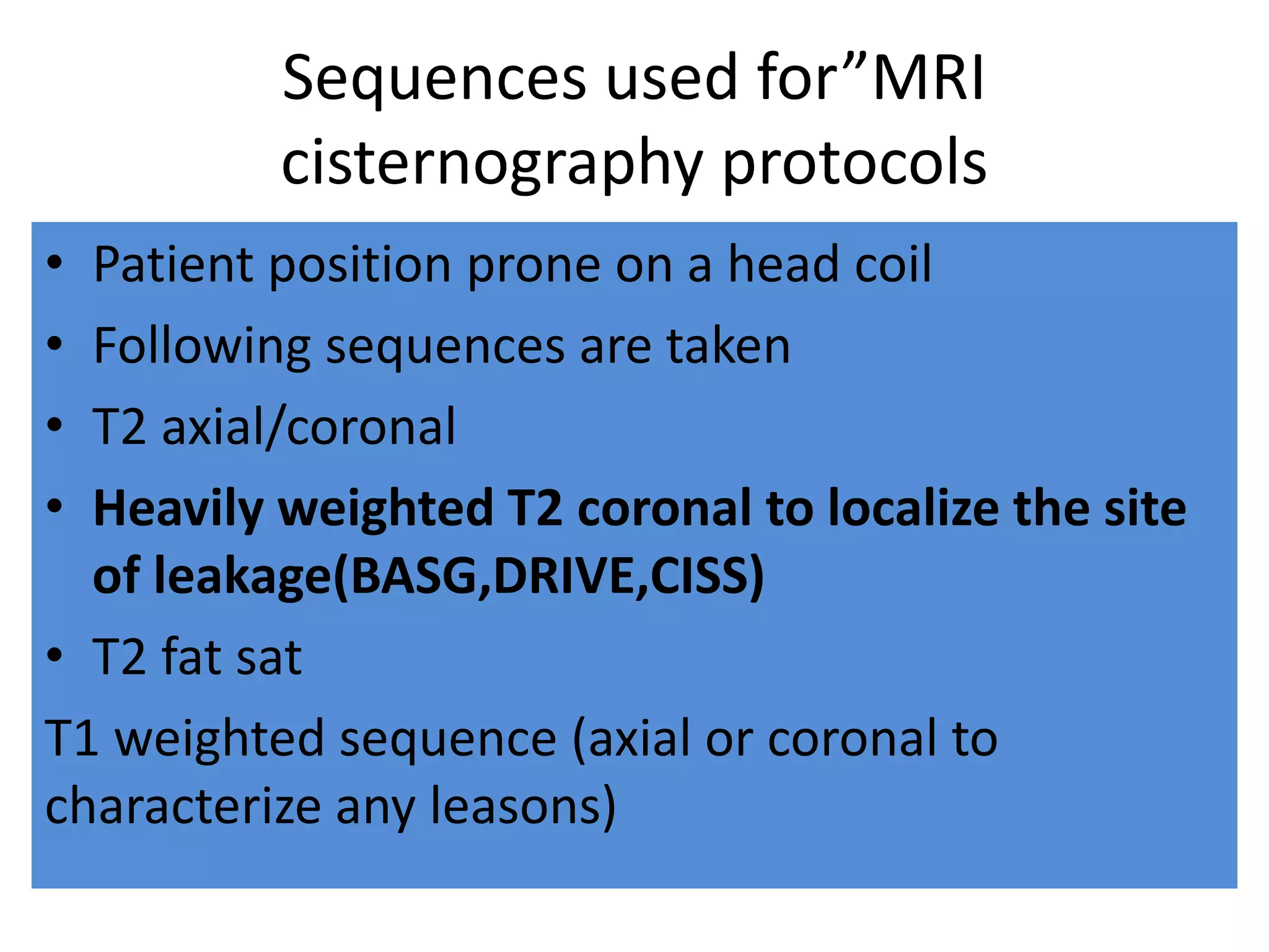 Sequences used for”MRI
cisternography protocols
• Patient position prone on a head coil
• Following sequences are taken
• T2 axial/coronal
• Heavily weighted T2 coronal to localize the site
of leakage(BASG,DRIVE,CISS)
• T2 fat sat
T1 weighted sequence (axial or coronal to
characterize any leasons)
 