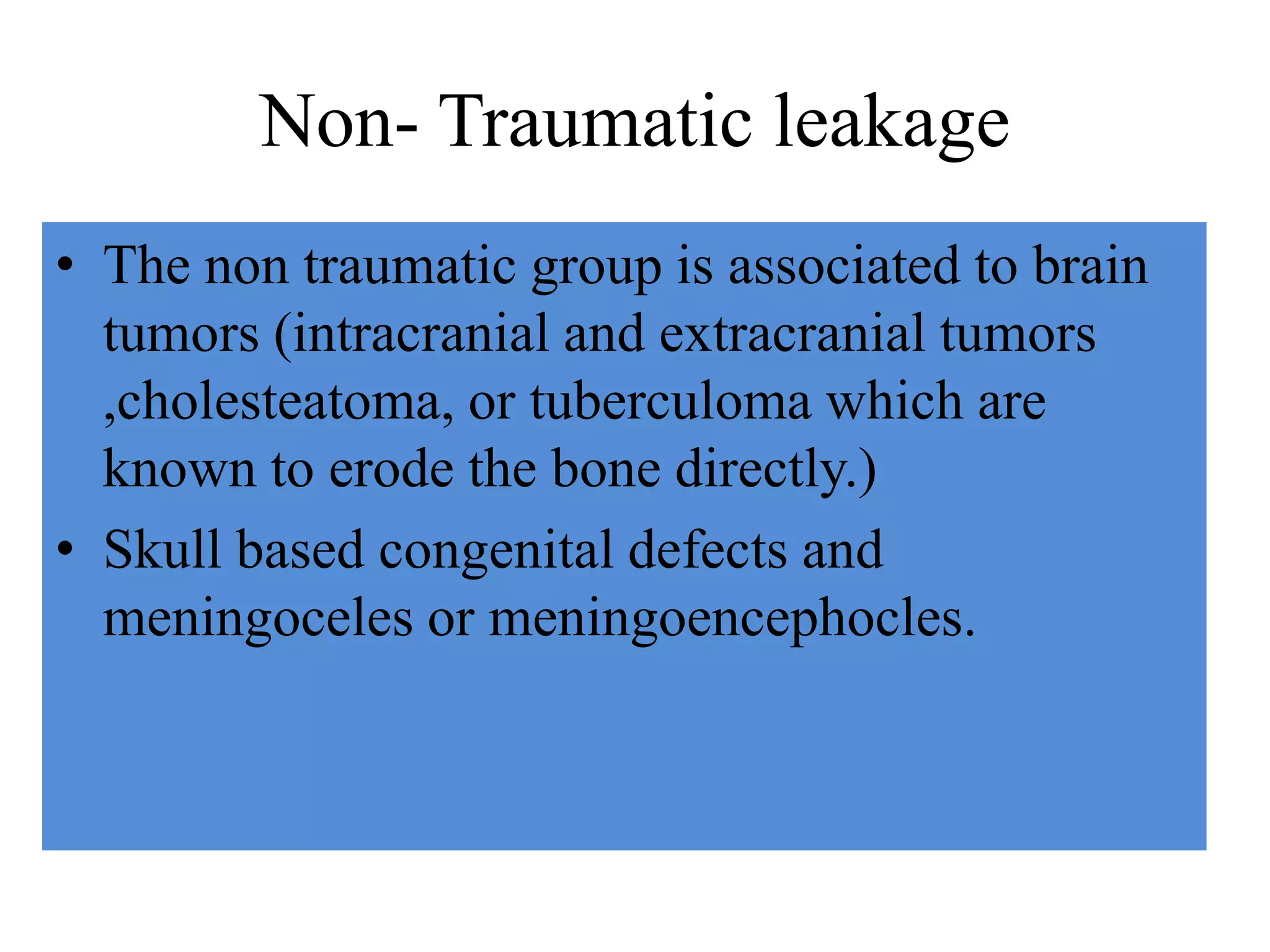 Non- Traumatic leakage
• The non traumatic group is associated to brain
tumors (intracranial and extracranial tumors
,cholesteatoma, or tuberculoma which are
known to erode the bone directly.)
• Skull based congenital defects and
meningoceles or meningoencephocles.
 