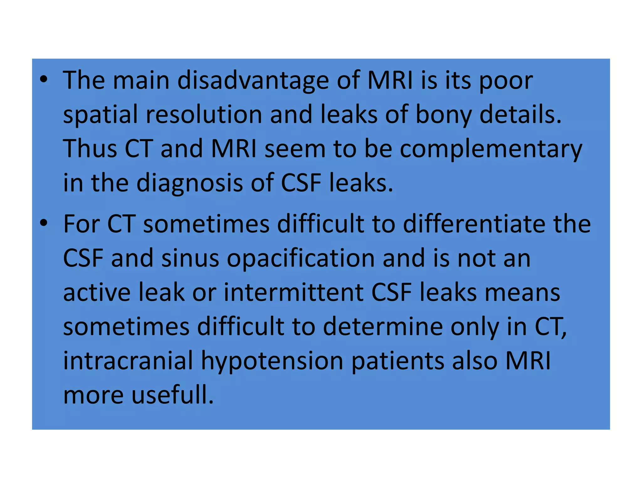 • The main disadvantage of MRI is its poor
spatial resolution and leaks of bony details.
Thus CT and MRI seem to be complementary
in the diagnosis of CSF leaks.
• For CT sometimes difficult to differentiate the
CSF and sinus opacification and is not an
active leak or intermittent CSF leaks means
sometimes difficult to determine only in CT,
intracranial hypotension patients also MRI
more usefull.
 