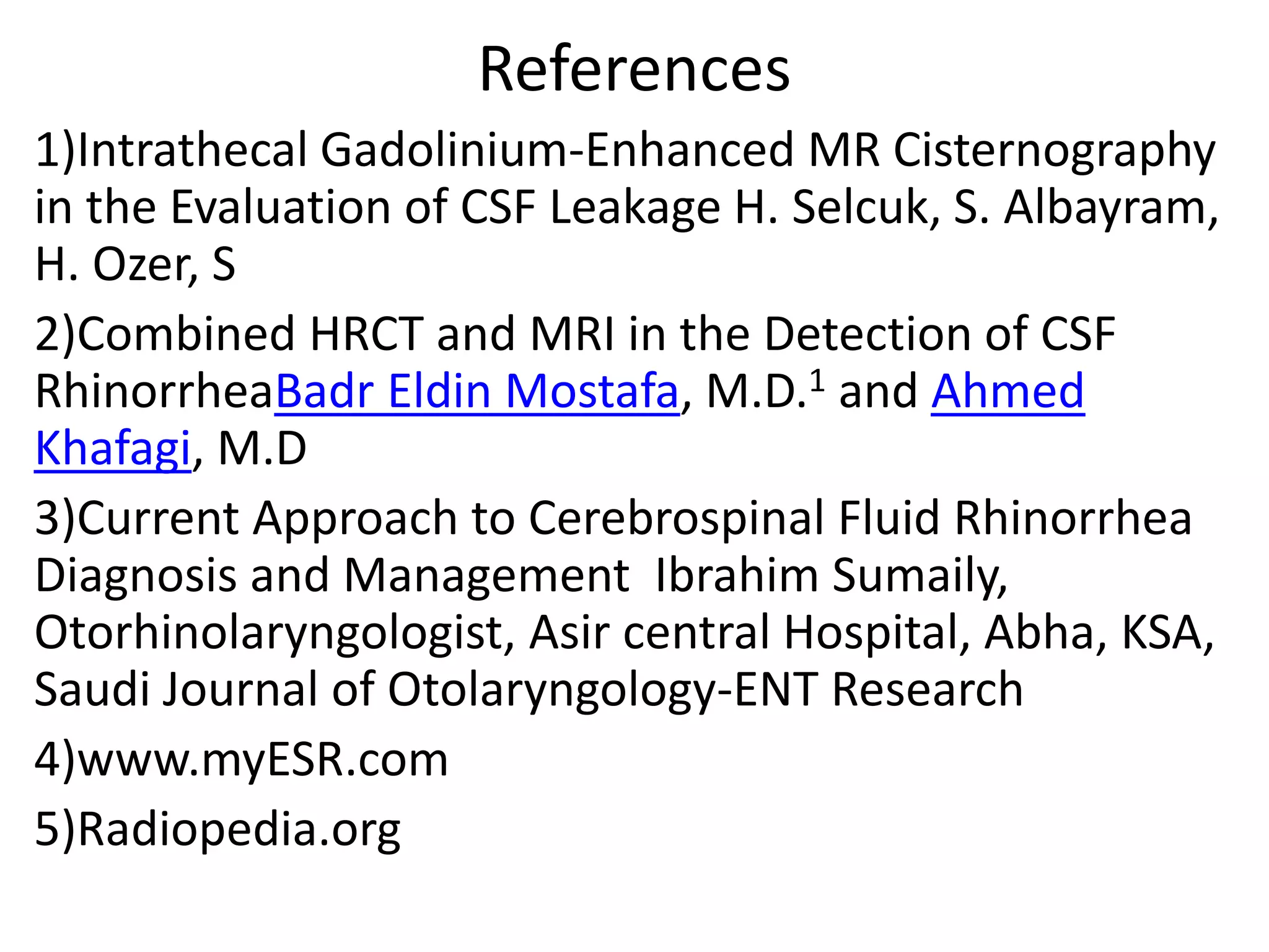 References
1)Intrathecal Gadolinium-Enhanced MR Cisternography
in the Evaluation of CSF Leakage H. Selcuk, S. Albayram,
H. Ozer, S
2)Combined HRCT and MRI in the Detection of CSF
RhinorrheaBadr Eldin Mostafa, M.D.1 and Ahmed
Khafagi, M.D
3)Current Approach to Cerebrospinal Fluid Rhinorrhea
Diagnosis and Management Ibrahim Sumaily,
Otorhinolaryngologist, Asir central Hospital, Abha, KSA,
Saudi Journal of Otolaryngology-ENT Research
4)www.myESR.com
5)Radiopedia.org
 
