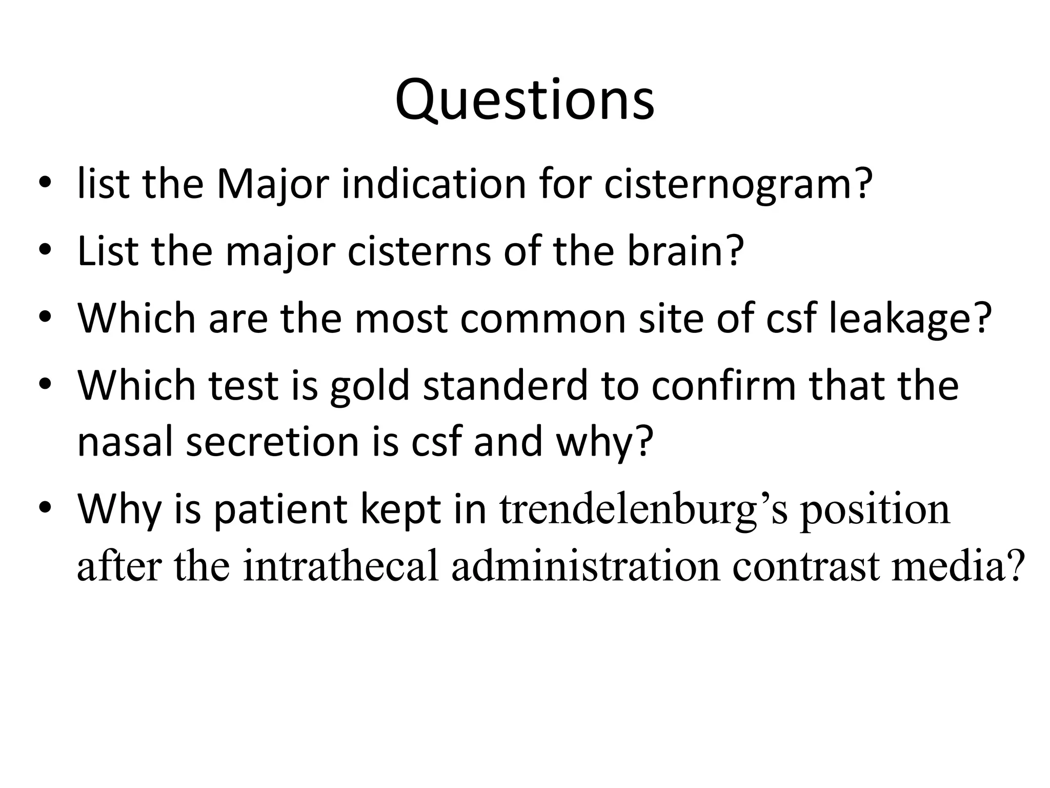 Questions
• list the Major indication for cisternogram?
• List the major cisterns of the brain?
• Which are the most common site of csf leakage?
• Which test is gold standerd to confirm that the
nasal secretion is csf and why?
• Why is patient kept in trendelenburg’s position
after the intrathecal administration contrast media?
 