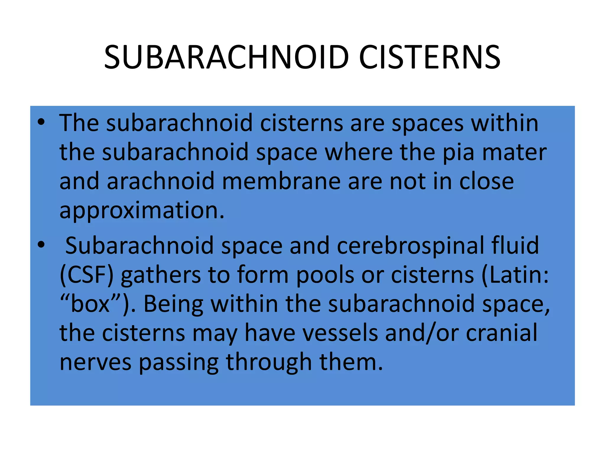 SUBARACHNOID CISTERNS
• The subarachnoid cisterns are spaces within
the subarachnoid space where the pia mater
and arachnoid membrane are not in close
approximation.
• Subarachnoid space and cerebrospinal fluid
(CSF) gathers to form pools or cisterns (Latin:
“box”). Being within the subarachnoid space,
the cisterns may have vessels and/or cranial
nerves passing through them.
 