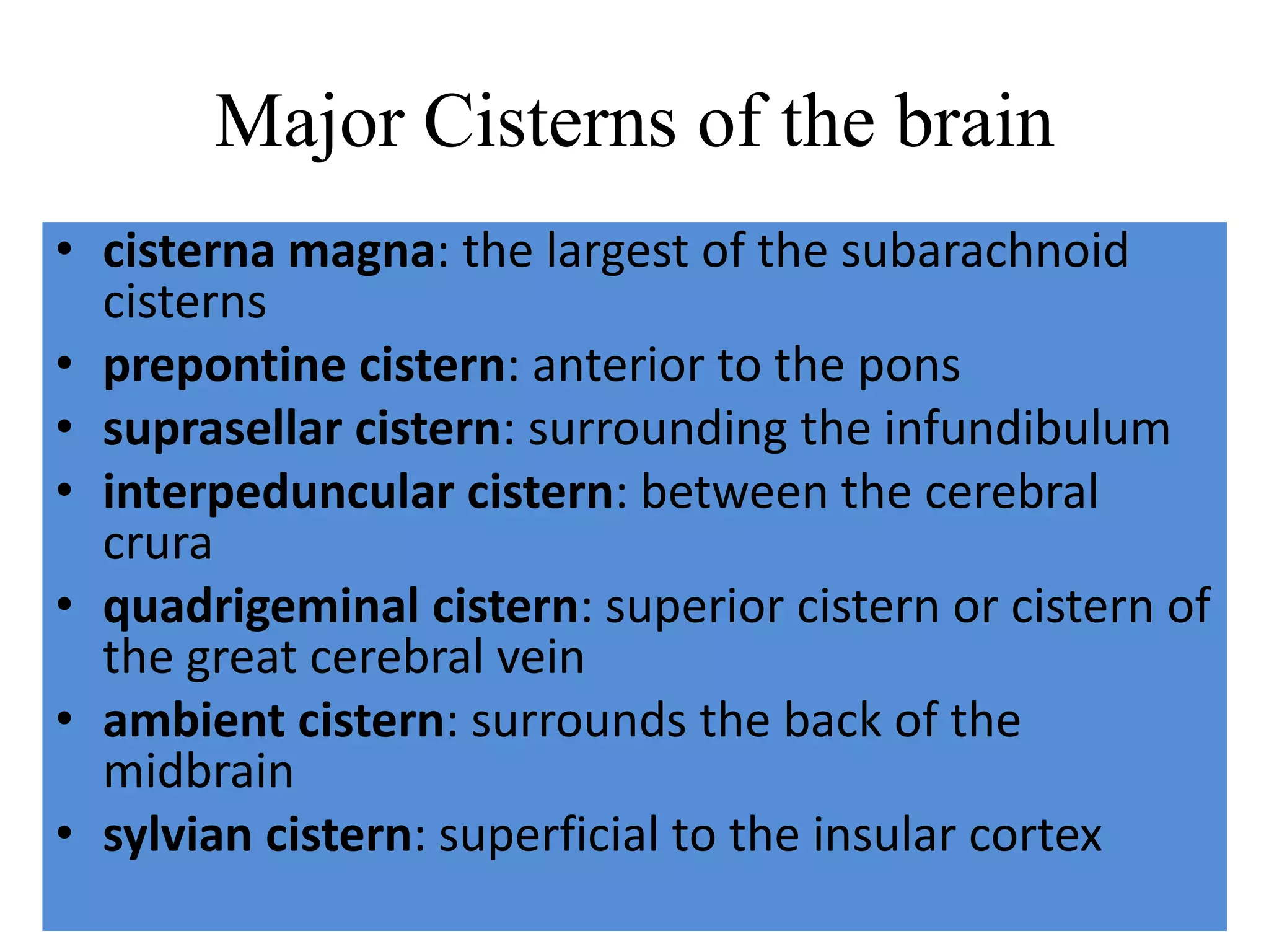 Major Cisterns of the brain
• cisterna magna: the largest of the subarachnoid
cisterns
• prepontine cistern: anterior to the pons
• suprasellar cistern: surrounding the infundibulum
• interpeduncular cistern: between the cerebral
crura
• quadrigeminal cistern: superior cistern or cistern of
the great cerebral vein
• ambient cistern: surrounds the back of the
midbrain
• sylvian cistern: superficial to the insular cortex
 