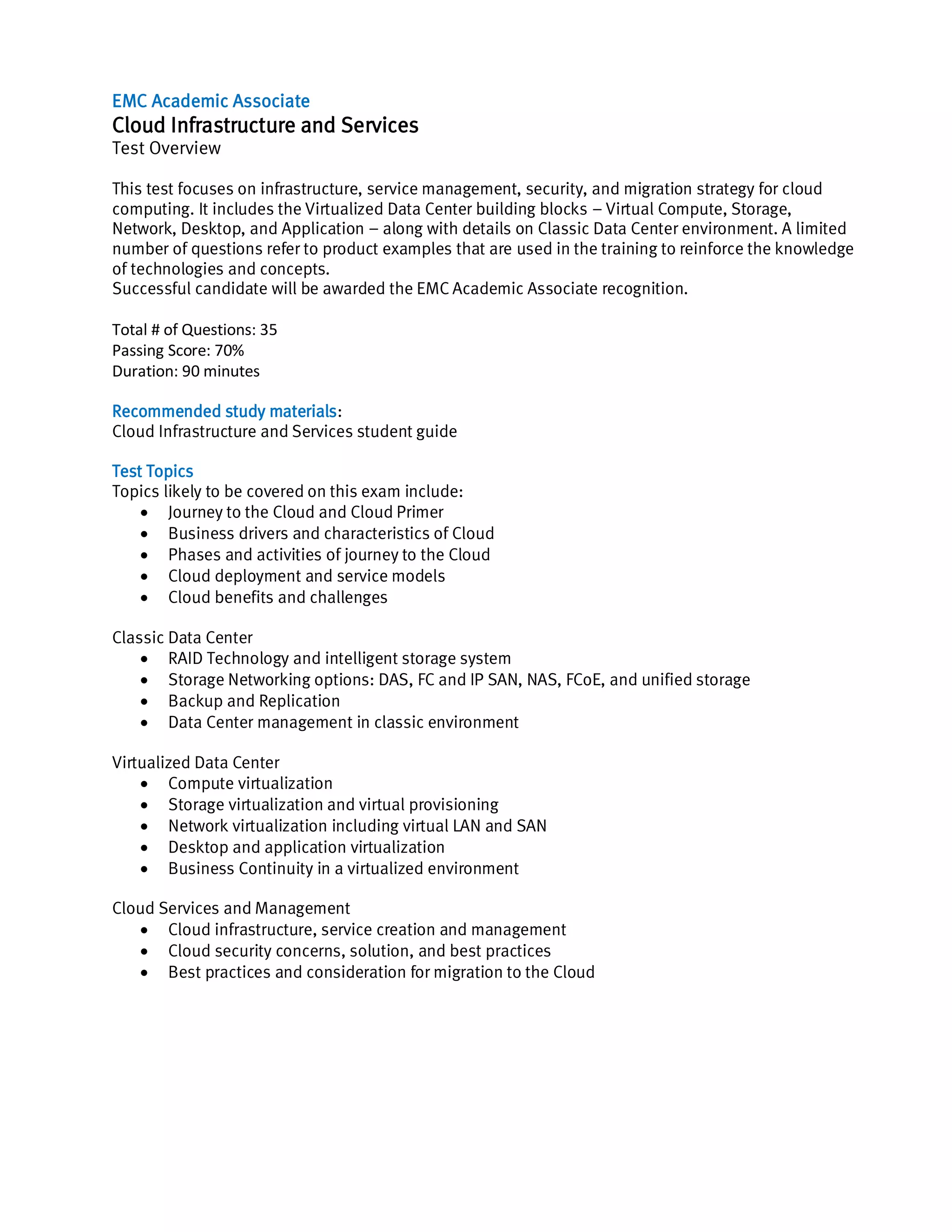 EMC Academic Associate
Cloud Infrastructure and Services
Test Overview
This test focuses on infrastructure, service management, security, and migration strategy for cloud
computing. It includes the Virtualized Data Center building blocks – Virtual Compute, Storage,
Network, Desktop, and Application – along with details on Classic Data Center environment. A limited
number of questions refer to product examples that are used in the training to reinforce the knowledge
of technologies and concepts.
Successful candidate will be awarded the EMC Academic Associate recognition.
Total # of Questions: 35
Passing Score: 70%
Duration: 90 minutes
Recommended study materials:
Cloud Infrastructure and Services student guide
Test Topics
Topics likely to be covered on this exam include:
Journey to the Cloud and Cloud Primer
Business drivers and characteristics of Cloud
Phases and activities of journey to the Cloud
Cloud deployment and service models
Cloud benefits and challenges
Classic Data Center
RAID Technology and intelligent storage system
Storage Networking options: DAS, FC and IP SAN, NAS, FCoE, and unified storage
Backup and Replication
Data Center management in classic environment
Virtualized Data Center
Compute virtualization
Storage virtualization and virtual provisioning
Network virtualization including virtual LAN and SAN
Desktop and application virtualization
Business Continuity in a virtualized environment
Cloud Services and Management
Cloud infrastructure, service creation and management
Cloud security concerns, solution, and best practices
Best practices and consideration for migration to the Cloud