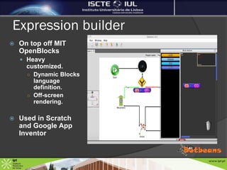 Expression builder
   On top off MIT
    OpenBlocks
     Heavy
      customized.
      ○ Dynamic Blocks
        language
        definition.
      ○ Off-screen
        rendering.

   Used in Scratch
    and Google App
    Inventor
 